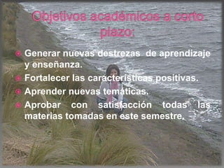  Generar nuevas destrezas de aprendizaje
y enseñanza.
 Fortalecer las características positivas.
 Aprender nuevas temáticas.
 Aprobar con satisfacción todas las
materias tomadas en este semestre.
 
