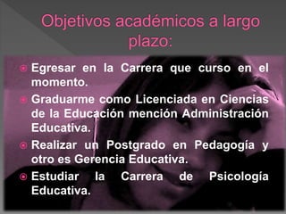  Egresar en la Carrera que curso en el
momento.
 Graduarme como Licenciada en Ciencias
de la Educación mención Administración
Educativa.
 Realizar un Postgrado en Pedagogía y
otro es Gerencia Educativa.
 Estudiar la Carrera de Psicología
Educativa.
 