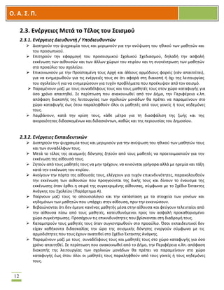 OOΟ. Α. Σ. Π.
12
2.3. Ενέργειες Μετά το Τέλος του Σεισμού
2.3.1. Ενέργειες Διευθυντή / Υποδιευθυντών
 Διατηρούν την ψυχραιμία τους και μεριμνούν για την ανύψωση του ηθικού των μαθητών και
του προσωπικού.
 Επιτηρούν την εφαρμογή του προσεισμικού Σχολικού Σχεδιασμού, δηλαδή την ασφαλή
εκκένωση των αιθουσών και των άλλων χώρων του κτιρίου και τη συγκέντρωση των μαθητών
στο προαύλιο του σχολείου.
 Επικοινωνούν με την Προϊσταμένη τους Αρχή και άλλους αρμόδιους φορείς (εάν απαιτείται),
για να ενημερωθούν για τις ενέργειές τους σε ότι αφορά στη διακοπή ή όχι της λειτουργίας
του σχολείου ή για να ενημερώσουν για τυχόν προβλήματα που προέκυψαν από τον σεισμό.
 Παραμένουν μαζί με τους συναδέλφους τους και τους μαθητές τους στον χώρο καταφυγής για
όσο χρόνο απαιτηθεί. Σε περίπτωση που ανακοινωθεί από τον Δήμο, την Περιφέρεια κ.λπ.
απόφαση διακοπής της λειτουργίας των σχολικών μονάδων θα πρέπει να παραμείνουν στο
χώρο καταφυγής έως ότου παραληφθούν όλοι οι μαθητές από τους γονείς ή τους κηδεμόνες
τους.
 Λαμβάνουν, κατά την κρίση τους, κάθε μέτρο για τη διασφάλιση της ζωής και της
ακεραιότητας διδασκομένων και διδασκόντων, καθώς και της περιουσίας του Δημοσίου.
2.3.2. Ενέργειες Εκπαιδευτικών
 Διατηρούν την ψυχραιμία τους και μεριμνούν για την ανύψωση του ηθικού των μαθητών τους
και των συναδέλφων τους.
 Μετά το τέλος της σεισμικής δόνησης ζητούν από τους μαθητές να προετοιμαστούν για την
εκκένωση της αίθουσά τους.
 Ζητούν από τους μαθητές τους να μην τρέχουν, να κινούνται γρήγορα αλλά με ηρεμία και τάξη
κατά την εκκένωση του κτιρίου.
 Ανοίγουν την πόρτα της αίθουσάς τους, ελέγχουν για τυχόν επικινδυνότητες, παρακολουθούν
την εκκένωση των αιθουσών που προηγούνται της δικής τους και δίνουν το έναυσμα της
εκκένωσης όταν έρθει η σειρά της συγκεκριμένης αίθουσας, σύμφωνα με το Σχέδιο Έκτακτης
Ανάγκης του Σχολείου (Παράρτημα Α).
 Παίρνουν μαζί τους το απουσιολόγιο και την κατάσταση με τα στοιχεία των γονέων και
κηδεμόνων των μαθητών που υπάρχει στην αίθουσα, πριν την εκκενώσουν.
 Βεβαιώνονται ότι δεν έμεινε κανένας μαθητής μέσα στην αίθουσα και φεύγουν τελευταίοι από
την αίθουσα πίσω από τους μαθητές, κατευθυνόμενοι προς τον ασφαλή προκαθορισμένο
χώρο συγκέντρωσης. Προσέχουν τις επικινδυνότητες που βρίσκονται στη διαδρομή τους.
 Καταμετρούν τους μαθητές τους όταν συγκεντρωθούν στο προαύλιο. Όσοι εκπαιδευτικοί δεν
είχαν καθήκοντα διδασκαλίας την ώρα της σεισμικής δόνησης ενεργούν σύμφωνα με τις
αρμοδιότητες που τους έχουν ανατεθεί στο Σχέδιο Έκτακτης Ανάγκης.
 Παραμένουν μαζί με τους συναδέλφους τους και μαθητές τους στο χώρο καταφυγής για όσο
χρόνο απαιτηθεί. Σε περίπτωση που ανακοινωθεί από το Δήμο, την Περιφέρεια κ.λπ. απόφαση
διακοπής της λειτουργίας των σχολικών μονάδων θα πρέπει να παραμείνουν στο χώρο
καταφυγής έως ότου όλοι οι μαθητές τους παραληφθούν από τους γονείς ή τους κηδεμόνες
τους.
 
