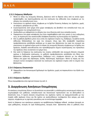 OOΟ. Α. Σ. Π.
13
2.3.3. Ενέργειες Μαθητών
 Μετά το τέλος της σεισμικής δόνησης, βγαίνουν από τα θρανία κάτω από τα οποία είχαν
προφυλαχθεί, και προετοιμάζονται για την εκκένωση της αίθουσάς τους σύμφωνα με τις
οδηγίες του εκπαιδευτικού τους.
 Εκκενώνουν το σχολικό κτίριο, σύμφωνα με το Σχέδιο Έκτακτης Ανάγκης του Σχολείου, χωρίς
να τρέχουν, γρήγορα και με τάξη.
 Συγκεντρώνονται ανά τμήμα στον χώρο καταφυγής και βοηθούν τον εκπαιδευτικό τους να
ολοκληρώσει την καταμέτρησή τους.
 Ακολουθούν με σοβαρότητα τις οδηγίες που τους δίνονται από τους εκπαιδευτικούς.
 Παραμένουν στο χώρο καταφυγής έως ότου παραληφθούν από τους γονείς ή τους κηδεμόνες
τους, σε περίπτωση που ανακοινωθεί απόφαση διακοπής της λειτουργίας του Σχολείου.
 Εάν οι μαθητές βρεθούν μόνοι τους εντός του σχολικού κτιρίου π.χ. διάδρομο, τουαλέτα (εκτός
αίθουσας διδασκαλίας) την ώρα του σεισμού, όπως έχει ήδη αναφερθεί παραπάνω
προφυλάσσονται κατάλληλα ανάλογα με το χώρο που βρίσκονται την ώρα του σεισμού και
εκκενώνουν το σχολικό κτίριο μετά το πέρας της σεισμικής δόνησης σύμφωνα με το Σχέδιο του
Σχολείου, δηλαδή κατευθύνονται στο προκαθορισμένο σημείο συγκέντρωσης του προαύλιου
του Σχολείου όπου συναντούν το τμήμα τους.
 Εάν κατά τη διάρκεια της εκκένωσης του κτιρίου εκδηλωθεί νέα σεισμική δόνηση σταματά
αμέσως η διαδικασία εκκένωσης, οι μαθητές προφυλάσσονται κατάλληλα στη θέση που
βρίσκονται (αίθουσα, κλιμακοστάσιο, διάδρομο κ.α.), σύμφωνα πάντοτε με την οδηγία:
«Μένω στο χώρο που βρίσκομαι, Σκύβω, Καλύπτομαι, Κρατιέμαι». Μετά το πέρας και του
σεισμού αυτού συνεχίζουν κανονικά την εκκένωση του σχολικού κτιρίου από το σημείο που
βρίσκονται.
2.3.4. Ενέργειες Επισκεπτών
 Εφαρμόζουν τον Αντισεισμικό Σχεδιασμό του Σχολείου, χωρίς να παρακωλύουν την έξοδο των
μαθητών.
2.3.5. Ενέργειες Ομάδων
Όπως περιγράφονται στον σχετικό πίνακα της σελ. 6.
3. Διοργάνωση Ασκήσεων Ετοιμότητας
Οι ασκήσεις ετοιμότητας δίνουν τη δυνατότητα να αποκτηθεί η ενδεδειγμένη αντισεισμική στάση και
συμπεριφορά των μαθητών, εκπαιδευτικών και διοικητικού προσωπικού και να βελτιωθούν οι
δεξιότητές τους. Η πρώτη άσκηση ετοιμότητας του σχολείου πρέπει να πραγματοποιηθεί με την
έναρξη κάθε σχολικού έτους και θα πρέπει να ακολουθήσουν τουλάχιστον δύο ακόμα, μία ανά
τρίμηνο, σύμφωνα με τις σχετικές εγκυκλίους και τα αντίστοιχα έγγραφα.
Κατά τη διάρκεια των ασκήσεων μπορούν να προβλέπονται διάφορα πιθανά σενάρια (σεισμός σε
ώρα μαθήματος, σεισμός σε ώρα διαλείμματος, σεισμός όταν βρίσκονται όλοι οι μαθητές στην
 