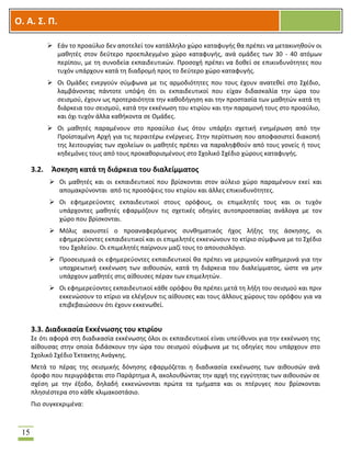 OOΟ. Α. Σ. Π.
15
 Εάν το προαύλιο δεν αποτελεί τον κατάλληλο χώρο καταφυγής θα πρέπει να μετακινηθούν οι
μαθητές στον δεύτερο προεπιλεγμένο χώρο καταφυγής, ανά ομάδες των 30 - 40 ατόμων
περίπου, με τη συνοδεία εκπαιδευτικών. Προσοχή πρέπει να δοθεί σε επικινδυνότητες που
τυχόν υπάρχουν κατά τη διαδρομή προς το δεύτερο χώρο καταφυγής.
 Οι Ομάδες ενεργούν σύμφωνα με τις αρμοδιότητες που τους έχουν ανατεθεί στο Σχέδιο,
λαμβάνοντας πάντοτε υπόψη ότι οι εκπαιδευτικοί που είχαν διδασκαλία την ώρα του
σεισμού, έχουν ως προτεραιότητα την καθοδήγηση και την προστασία των μαθητών κατά τη
διάρκεια του σεισμού, κατά την εκκένωση του κτιρίου και την παραμονή τους στο προαύλιο,
και όχι τυχόν άλλα καθήκοντα σε Ομάδες.
 Οι μαθητές παραμένουν στο προαύλιο έως ότου υπάρξει σχετική ενημέρωση από την
Προϊσταμένη Αρχή για τις περαιτέρω ενέργειες. Στην περίπτωση που αποφασιστεί διακοπή
της λειτουργίας των σχολείων οι μαθητές πρέπει να παραληφθούν από τους γονείς ή τους
κηδεμόνες τους από τους προκαθορισμένους στο Σχολικό Σχέδιο χώρους καταφυγής.
3.2. Άσκηση κατά τη διάρκεια του διαλείμματος
 Οι μαθητές και οι εκπαιδευτικοί που βρίσκονται στον αύλειο χώρο παραμένουν εκεί και
απομακρύνονται από τις προσόψεις του κτιρίου και άλλες επικινδυνότητες.
 Οι εφημερεύοντες εκπαιδευτικοί στους ορόφους, οι επιμελητές τους και οι τυχόν
υπάρχοντες μαθητές εφαρμόζουν τις σχετικές οδηγίες αυτοπροστασίας ανάλογα με τον
χώρο που βρίσκονται.
 Μόλις ακουστεί ο προαναφερόμενος συνθηματικός ήχος λήξης της άσκησης, οι
εφημερεύοντες εκπαιδευτικοί και οι επιμελητές εκκενώνουν το κτίριο σύμφωνα με το Σχέδιο
του Σχολείου. Οι επιμελητές παίρνουν μαζί τους το απουσιολόγιο.
 Προσεισμικά οι εφημερεύοντες εκπαιδευτικοί θα πρέπει να μεριμνούν καθημερινά για την
υποχρεωτική εκκένωση των αιθουσών, κατά τη διάρκεια του διαλείμματος, ώστε να μην
υπάρχουν μαθητές στις αίθουσες πέραν των επιμελητών.
 Οι εφημερεύοντες εκπαιδευτικοί κάθε ορόφου θα πρέπει μετά τη λήξη του σεισμού και πριν
εκκενώσουν το κτίριο να ελέγξουν τις αίθουσες και τους άλλους χώρους του ορόφου για να
επιβεβαιώσουν ότι έχουν εκκενωθεί.
3.3. Διαδικασία Εκκένωσης του κτιρίου
Σε ότι αφορά στη διαδικασία εκκένωσης όλοι οι εκπαιδευτικοί είναι υπεύθυνοι για την εκκένωση της
αίθουσας στην οποία διδάσκουν την ώρα του σεισμού σύμφωνα με τις οδηγίες που υπάρχουν στο
Σχολικό Σχέδιο Έκτακτης Ανάγκης.
Μετά το πέρας της σεισμικής δόνησης εφαρμόζεται η διαδικασία εκκένωσης των αιθουσών ανά
όροφο που περιγράφεται στο Παράρτημα Α, ακολουθώντας την αρχή της εγγύτητας των αιθουσών σε
σχέση με την έξοδο, δηλαδή εκκενώνονται πρώτα τα τμήματα και οι πτέρυγες που βρίσκονται
πλησιέστερα στο κάθε κλιμακοστάσιο.
Πιο συγκεκριμένα:
 