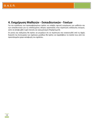 OOΟ. Α. Σ. Π.
19
4. Ενημέρωση Μαθητών - Εκπαιδευτικών - Γονέων
Για την εμπέδωση των προαναφερομένων πρέπει να υπάρξει σχετική ενημέρωση των μαθητών και
των εκπαιδευτικών για τις ενδεδειγμένες οδηγίες προστασίας στην περίπτωση εκδήλωσης σεισμού,
ώστε να αποφευχθεί τυχόν πανικός και τραυματισμοί (Παράρτημα Β).
Οι γονείς και κηδεμόνες θα πρέπει να γνωρίζουν ότι σε περίπτωση που ανακοινωθεί από τις Αρχές
διακοπή της λειτουργίας των σχολικών μονάδων θα πρέπει να παραλάβουν τα παιδιά τους από τον
προεπιλεγμένο χώρο καταφυγής του σχολείου.
 