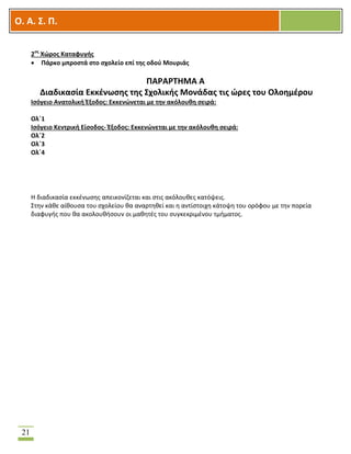 OOΟ. Α. Σ. Π.
21
2ος
Χώρος Καταφυγής
 Πάρκο μπροστά στο σχολείο επί της οδού Μουριάς
ΠΑΡΑΡΤΗΜΑ Α
Διαδικασία Εκκένωσης της Σχολικής Μονάδας τις ώρες του Ολοημέρου
Ισόγειο Ανατολική Έξοδος: Εκκενώνεται με την ακόλουθη σειρά:
Ολ΄1
Ισόγειο Κεντρική Είσοδος- Έξοδος: Εκκενώνεται με την ακόλουθη σειρά:
Ολ΄2
Ολ΄3
Ολ΄4
Η διαδικασία εκκένωσης απεικονίζεται και στις ακόλουθες κατόψεις.
Στην κάθε αίθουσα του σχολείου θα αναρτηθεί και η αντίστοιχη κάτοψη του ορόφου με την πορεία
διαφυγής που θα ακολουθήσουν οι μαθητές του συγκεκριμένου τμήματος.
 
