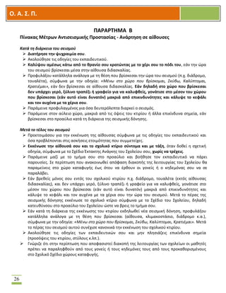 OOΟ. Α. Σ. Π.
26
ΠΑΡΑΡΤΗΜΑ Β
Πίνακας Μέτρων Αντισεισμικής Προστασίας - Ανάρτηση σε αίθουσες
Κατά τη διάρκεια του σεισμού
 Διατήρησε την ψυχραιμία σου.
 Ακολούθησε τις οδηγίες του εκπαιδευτικού.
 Καλύψου αμέσως κάτω από το θρανίο σου κρατώντας με το χέρι σου το πόδι του, εάν την ώρα
του σεισμού βρίσκεσαι μέσα στην αίθουσα διδασκαλίας.
 Προφυλάξου κατάλληλα ανάλογα με τη θέση που βρίσκεσαι την ώρα του σεισμού (π.χ. διάδρομο,
τουαλέτα), σύμφωνα με την οδηγία: «Μένω στο χώρο που βρίσκομαι, Σκύβω, Καλύπτομαι,
Κρατιέμαι», εάν δεν βρίσκεσαι σε αίθουσα διδασκαλίας. Εάν δηλαδή στο χώρο που βρίσκεσαι
δεν υπάρχει γερό, ξύλινο τραπέζι ή γραφείο για να καλυφθείς, γονάτισε στο μέσον του χώρου
που βρίσκεσαι (εάν αυτό είναι δυνατόν) μακριά από επικινδυνότητες και κάλυψε το κεφάλι
και τον αυχένα με τα χέρια σου.
 Παράμεινε προφυλαγμένος για όσα δευτερόλεπτα διαρκεί ο σεισμός.
 Παράμεινε στον αύλειο χώρο, μακριά από τις όψεις του κτιρίου ή άλλα επικίνδυνα σημεία, εάν
βρίσκεσαι στο προαύλιο κατά τη διάρκεια της σεισμικής δόνησης.
Μετά το τέλος του σεισμού
 Προετοιμάσου για την εκκένωση της αίθουσας σύμφωνα με τις οδηγίες του εκπαιδευτικού και
όσα προβλέπονται στις ασκήσεις ετοιμότητας που συμμετείχες.
 Εκκένωσε την αίθουσά σου και το σχολικό κτίριο σύντομα και με τάξη, όταν δοθεί η σχετική
οδηγία, σύμφωνα με το Σχέδιο Έκτακτης Ανάγκης του Σχολείου σου, χωρίς να τρέχεις.
 Παράμεινε μαζί με το τμήμα σου στο προαύλιο και βοήθησε τον εκπαιδευτικό να πάρει
παρουσίες. Σε περίπτωση που ανακοινωθεί απόφαση διακοπής της λειτουργίας του Σχολείου θα
παραμείνεις στο χώρο καταφυγής έως ότου να έρθουν οι γονείς ή ο κηδεμόνας σου να σε
παραλάβει.
 Εάν βρεθείς μόνος σου εντός του σχολικού κτιρίου π.χ. διάδρομο, τουαλέτα (εκτός αίθουσας
διδασκαλίας), και δεν υπάρχει γερό, ξύλινο τραπέζι ή γραφείο για να καλυφθείς, γονάτισε στο
μέσον του χώρου που βρίσκεσαι (εάν αυτό είναι δυνατόν) μακριά από επικινδυνότητες και
κάλυψε το κεφάλι και τον αυχένα με τα χέρια σου την ώρα του σεισμού. Μετά το πέρας της
σεισμικής δόνησης εκκένωσε το σχολικό κτίριο σύμφωνα με το Σχέδιο του Σχολείου, δηλαδή
κατευθύνσου στο προαύλιο του Σχολείου ώστε να βρεις το τμήμα σου.
 Εάν κατά τη διάρκεια της εκκένωσης του κτιρίου εκδηλωθεί νέα σεισμική δόνηση, προφυλάξου
κατάλληλα ανάλογα με τη θέση που βρίσκεσαι (αίθουσα, κλιμακοστάσιο, διάδρομο κ.α.),
σύμφωνα με την οδηγία: «Μένω στο χώρο που βρίσκομαι, Σκύβω, Καλύπτομαι, Κρατιέμαι». Μετά
το πέρας του σεισμού αυτού συνέχισε κανονικά την εκκένωση του σχολικού κτιρίου.
 Ακολούθησε τις οδηγίες των εκπαιδευτικών σου και μην πλησιάζεις επικίνδυνα σημεία
(προσόψεις του κτιρίου, στύλους κ.λπ.).
 Γνώριζε ότι στην περίπτωση που αποφασιστεί διακοπή της λειτουργίας των σχολείων οι μαθητές
πρέπει να παραληφθούν από τους γονείς ή τους κηδεμόνες τους από τους προκαθορισμένους
στο Σχολικό Σχέδιο χώρους καταφυγής.
 