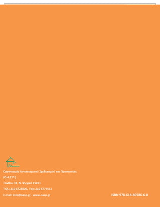 OOΟ. Α. Σ. Π.
32
 Έγγραφο: «Σχέδιο Μνημονίου Ενεργειών για τη Διαχείριση του Σεισμικού Κινδύνου στις
Σχολικές Μονάδες» (Ο.Α.Σ.Π. 1580/4-9-2014)
 Έγγραφο: «Σχέδιο Μνημονίου Ενεργειών για τη Διαχείριση του Σεισμικού Κινδύνου στις
Σχολικές Μονάδες» (Ο.Α.Σ.Π. 1610/6-9-2012)
 Έγγραφο Ο.Α.Σ.Π. 824/11-4-2012: «Διαχείριση του Σεισμικού Κινδύνου στις Σχολικές Μονάδες»
(www.oasp.gr)
 Έγγραφο Γ.Γ.Π.Π. 2450/9-4-2012: «Σχεδιασμός και δράσεις Πολιτικής Προστασίας για την
αντιμετώπιση κινδύνων από την εκδήλωση σεισμικών φαινομένων» (www.gscp.gr)
 Έγγραφο ΣΕΠΕΔ/ Τμήμα Αγωγής Υγείας και Περιβαλλοντικής Εκπαίδευσης/ΥΠΔΒΜΘ,
148037/14-11-2008: «Μέτρα για την Αντιμετώπιση Σεισμών – Πυρκαγιών – Πλημμυρών»
 Έγγραφο ΠΑΜ/ΠΣΕΑ/ΥΠΔΒΜΘ, 180/18-11-2008: «Οργάνωση Πολιτικής Άμυνας Σχολικών
Μονάδων»
 Έγγραφο ΠΑΜ/ΠΣΕΑ/ΥΠΔΒΜΘ, 137/17-3-2011: «Υπενθύμιση εφαρμογής μέτρων οργάνωσης
της πολιτικής προστασίας όλων των εν γένει εκπαιδευτικών ιδρυμάτων»
ΟΡΓΑΝΙΣΜΟΣ ΑΝΤΙΣΕΙΣΜΙΚΟΥ ΣΧΕΔΙΑΣΜΟΥ ΚΑΙ ΠΡΟΣΤΑΣΙΑΣ / Διεύθυνση Κοινωνικής Αντισεισμικής Άμυνας/
Τμήμα Εκπαίδευσης - Ενημέρωσης Ξάνθου 32 15451, Ν. Ψυχικό - Τηλ.: 210 6728000, 210 6725233,
Fax: 210 6779561, e-mail: info@oasp.gr, www.oasp.gr
Οργανισμός Αντισεισμικού Σχεδιασμού και Προστασίας
(Ο.Α.Σ.Π.)
Ξάνθου 32, Ν. Ψυχικό 15451
Τηλ.: 210 6728000, Fax: 210 6779561
E-mail: info@oasp.gr, www.oasp.gr ISBN 978-618-80586-6-8
 