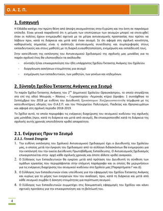 OOΟ. Α. Σ. Π.
4
1. Εισαγωγή
Η Ελλάδα κατέχει την πρώτη θέση από άποψη σεισμικότητας στην Ευρώπη και την έκτη σε παγκόσμιο
επίπεδο. Είναι γενικά παραδεκτό ότι η μείωση των επιπτώσεων των σεισμών μπορεί να επιτευχθεί
όταν οι πολίτες έχουν ενημερωθεί σχετικά με τα μέτρα αντισεισμικής προστασίας που πρέπει να
λάβουν πριν, κατά τη διάρκεια και μετά από έναν σεισμό. Σε ότι αφορά στη σχολική κοινότητα,
καθοριστικής σημασίας είναι η ανάπτυξη αντισεισμικής συνείδησης και συμπεριφοράς στους
εκπαιδευτικούς και στους μαθητές με τη διαρκή ευαισθητοποίηση, ενημέρωση και εκπαίδευσή τους.
Στην κατεύθυνση της εκπόνησης του Αντισεισμικού Σχεδιασμού της σχολικής μας μονάδας για το
παρόν σχολικό έτος θα υλοποιηθούν τα ακόλουθα:
- σύνταξη ή/και επικαιροποίηση του ήδη υπάρχοντος Σχεδίου Έκτακτης Ανάγκης του Σχολείου
- διοργάνωση ασκήσεων ετοιμότητας για σεισμό
- ενημέρωση των εκπαιδευτικών, των μαθητών, των γονέων και κηδεμόνων.
2. Σύνταξη Σχεδίου Έκτακτης Ανάγκης για Σεισμό
Το παρόν Σχέδιο Έκτακτης Ανάγκης του 2ου
Δημοτικού Σχολείου Ωραιοκάστρου, το οποίο στεγάζεται
στο επί της οδού Μουριάς – Άλσους – Γυμναστηρίου -Λεμονιάς κτίριο (όροφοι: 1 συντάχθηκε το
Σεπτέμβριο του 2018 με ευθύνη του Διευθυντή Χρυσόστομου Χατζηκωνσταντινίδη σύμφωνα με τις
κατευθυντήριες οδηγίες του Ο.Α.Σ.Π. και του Υπουργείου Πολιτισμού, Παιδείας και Θρησκευμάτων
και αφορά στη σχολική περίοδο 2018-2019
Το Σχέδιο αυτό, το οποίο περιγράφει τις ενέργειες διαχείρισης του σεισμικού κινδύνου της σχολικής
μας μονάδας (πριν, κατά τη διάρκεια και μετά από σεισμό), θα επικαιροποιηθεί κατά τη διάρκεια της
σχολικής αυτής χρονιάς οποτεδήποτε κριθεί απαραίτητο.
2.1. Ενέργειες Πριν το Σεισμό
2.1.1. Γενικά Στοιχεία
1. Την ευθύνη εκπόνησης του Σχολικού Αντισεισμικού Σχεδιασμού έχει ο Διευθυντής του Σχολείου
μας, ο οποίος μετά την έγκριση του Σχεδιασμού από το σύλλογο διδασκόντων θα ενημερώσει για
την εκπόνησή του την οικεία Διεύθυνση Πρωτοβάθμιας Εκπαίδευσης. Ο Αντισεισμικός Σχεδιασμός
επικαιροποιείται στην αρχή κάθε σχολικής χρονιάς και όποτε άλλοτε κριθεί αναγκαίο.
2. Ο Σύλλογος των Εκπαιδευτικών θα εγκρίνει μετά από πρόταση του Διευθυντή τη σύνθεση των
ομάδων εργασίας που περιγράφονται στην επόμενη παράγραφο και οι οποίες θα μεριμνήσουν
για τις ενέργειες διαχείρισης του σεισμικού κινδύνου στο Σχολείο μας (Παραρτήματα Γ και Δ).
3. Ο Σύλλογος των Εκπαιδευτικών είναι υπεύθυνος για την εφαρμογή του Σχεδίου Έκτακτης Ανάγκης
και κυρίως για το μέρος των ενεργειών που του αναλογεί, πριν, κατά τη διάρκεια και μετά από
κάθε σεισμικό συμβάν ή άσκηση ετοιμότητας για περίπτωση σεισμού.
4. Ο Σύλλογος των Εκπαιδευτικών συμμετέχει στις δοκιμαστικές εφαρμογές του Σχεδίου και κάνει
σχετικές προτάσεις για την επικαιροποίηση και τη βελτίωσή του.
 