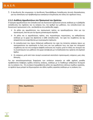 OOΟ. Α. Σ. Π.
5
5. Ο Διευθυντής θα ενημερώσει τη Διεύθυνση Πρωτοβάθμιας Εκπαίδευσης Δυτικής Θεσσαλονίκης
για την υλοποίηση των προβλεπόμενων ασκήσεων ετοιμότητας στο τέλος του σχολικού έτους.
2.1.2. Ανάθεση Αρμοδιοτήτων στο Προσωπικό του Σχολείου
Ο ορισμός αρμοδιοτήτων στο εκπαιδευτικό και διοικητικό προσωπικό γίνεται ανάλογα με τη βαθμίδα
εκπαίδευσης του σχολείου και τις ανάγκες του, τον αριθμό των μαθητών, του εκπαιδευτικού και
διοικητικού προσωπικού κ.λπ., και βασίζεται στις ακόλουθες αρχές:
 Οι ρόλοι και αρμοδιότητες του προσωπικού πρέπει να προσδιορίζονται τόσο για την
προσεισμική, όσο και για την άμεση μετασεισμική περίοδο.
 Οι ρόλοι και οι αρμοδιότητες πρέπει, στις περισσότερες περιπτώσεις, να καθορίζονται
ανάλογα με το χώρο που βρίσκεται ο κάθε εκπαιδευτικός την ώρα του συμβάντος και όχι
απαραίτητα να συσχετίζονται με συγκεκριμένο πρόσωπο.
 Οι εκπαιδευτικοί που έχουν διδακτικά καθήκοντα την ώρα της έκτακτης ανάγκης έχουν ως
προτεραιότητα την προστασία τη δική τους και των μαθητών τους την ώρα του σεισμικού
συμβάντος και την στη συνέχεια ασφαλή εκκένωση του κτιρίου μετά το τέλος του σεισμού και
τη συγκέντρωση των μαθητών στο χώρο καταφυγής με τη διαδικασία που ορίζεται στο Σχολικό
Σχέδιο.
 Οι ενέργειες μετά από έναν σεισμό ουσιαστικά αποτελούν προσεισμικές ενέργειες μιας νέας
δόνησης.
Για την αποτελεσματικότερη διαχείριση των εκτάκτων αναγκών σε κάθε σχολική μονάδα
προβλέπονται διάφορες ομάδες έκτακτης ανάγκης, ανάλογα με το διαθέσιμο ανθρώπινο δυναμικό
και τις ανάγκες της. Στη συνέχεια περιγράφονται ρόλοι και αρμοδιότητες κάποιων ομάδων εργασίας,
το σχολείο όμως μπορεί να δημιουργήσει και άλλες ομάδες εργασίας ανάλογα με τις ανάγκες του:
Α
/
Α
Ρόλοι- Αρμοδιότητες Καθορισμός
Ατόμου ή
Περιγραφή
Θέσης
 