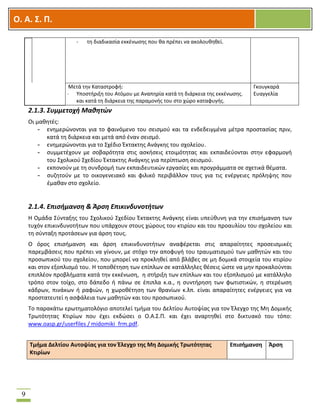 OOΟ. Α. Σ. Π.
9
- τη διαδικασία εκκένωσης που θα πρέπει να ακολουθηθεί.
Μετά την Καταστροφή:
- Υποστήριξη του Ατόμου με Αναπηρία κατά τη διάρκεια της εκκένωσης.
και κατά τη διάρκεια της παραμονής του στο χώρο καταφυγής.
Γκουγκαρά
Ευαγγελία
2.1.3. Συμμετοχή Μαθητών
Οι μαθητές:
- ενημερώνονται για το φαινόμενο του σεισμού και τα ενδεδειγμένα μέτρα προστασίας πριν,
κατά τη διάρκεια και μετά από έναν σεισμό.
- ενημερώνονται για το Σχέδιο Έκτακτης Ανάγκης του σχολείου.
- συμμετέχουν με σοβαρότητα στις ασκήσεις ετοιμότητας και εκπαιδεύονται στην εφαρμογή
του Σχολικού Σχεδίου Έκτακτης Ανάγκης για περίπτωση σεισμού.
- εκπονούν με τη συνδρομή των εκπαιδευτικών εργασίες και προγράμματα σε σχετικά θέματα.
- συζητούν με το οικογενειακό και φιλικό περιβάλλον τους για τις ενέργειες πρόληψης που
έμαθαν στο σχολείο.
2.1.4. Επισήμανση & Άρση Επικινδυνοτήτων
Η Ομάδα Σύνταξης του Σχολικού Σχεδίου Έκτακτης Ανάγκης είναι υπεύθυνη για την επισήμανση των
τυχόν επικινδυνοτήτων που υπάρχουν στους χώρους του κτιρίου και του προαυλίου του σχολείου και
τη σύνταξη προτάσεων για άρση τους.
Ο όρος επισήμανση και άρση επικινδυνοτήτων αναφέρεται στις απαραίτητες προσεισμικές
παρεμβάσεις που πρέπει να γίνουν, με στόχο την αποφυγή του τραυματισμού των μαθητών και του
προσωπικού του σχολείου, που μπορεί να προκληθεί από βλάβες σε μη δομικά στοιχεία του κτιρίου
και στον εξοπλισμό του. Η τοποθέτηση των επίπλων σε κατάλληλες θέσεις ώστε να μην προκαλούνται
επιπλέον προβλήματα κατά την εκκένωση, η στήριξη των επίπλων και του εξοπλισμού με κατάλληλο
τρόπο στον τοίχο, στο δάπεδο ή πάνω σε έπιπλα κ.α., η συντήρηση των φωτιστικών, η στερέωση
κάδρων, πινάκων ή ραφιών, η χωροθέτηση των θρανίων κ.λπ. είναι απαραίτητες ενέργειες για να
προστατευτεί η ασφάλεια των μαθητών και του προσωπικού.
Το παρακάτω ερωτηματολόγιο αποτελεί τμήμα του Δελτίου Αυτοψίας για τον Έλεγχο της Μη Δομικής
Τρωτότητας Κτιρίων που έχει εκδώσει ο Ο.Α.Σ.Π. και έχει αναρτηθεί στο δικτυακό του τόπο:
www.oasp.gr/userfiles / midomiki_frm.pdf.
Τμήμα Δελτίου Αυτοψίας για τον Έλεγχο της Μη Δομικής Τρωτότητας
Κτιρίων
Επισήμανση Άρση
 