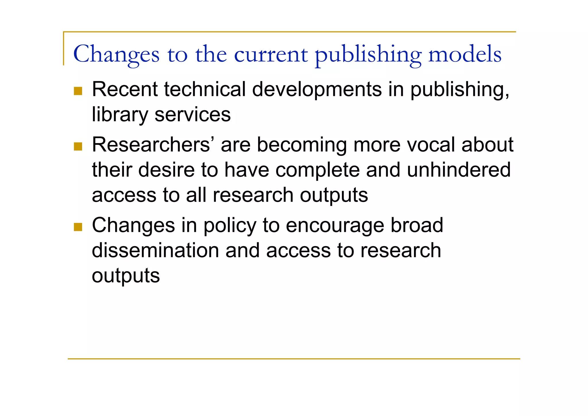 Changes to the current publishing models
 Recent technical developments in publishing,
 library services
 Researchers’ are becoming more vocal about
 their desire to have complete and unhindered
 access to all research outputs
 Changes in policy to encourage broad
 dissemination and access to research
 outputs
 