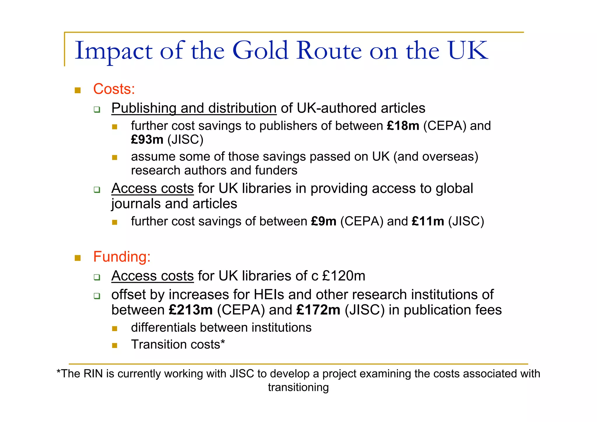 Impact of the Gold Route on the UK
       Costs:
         Publishing and distribution of UK-authored articles
              further cost savings to publishers of between £18m (CEPA) and
              £93m (JISC)
              assume some of those savings passed on UK (and overseas)
              research authors and funders
          Access costs for UK libraries in providing access to global
          journals and articles
              further cost savings of between £9m (CEPA) and £11m (JISC)

       Funding:
         Access costs for UK libraries of c £120m
         offset by increases for HEIs and other research institutions of
         between £213m (CEPA) and £172m (JISC) in publication fees
              differentials between institutions
              Transition costs*

*The RIN is currently working with JISC to develop a project examining the costs associated with
                                          transitioning
 