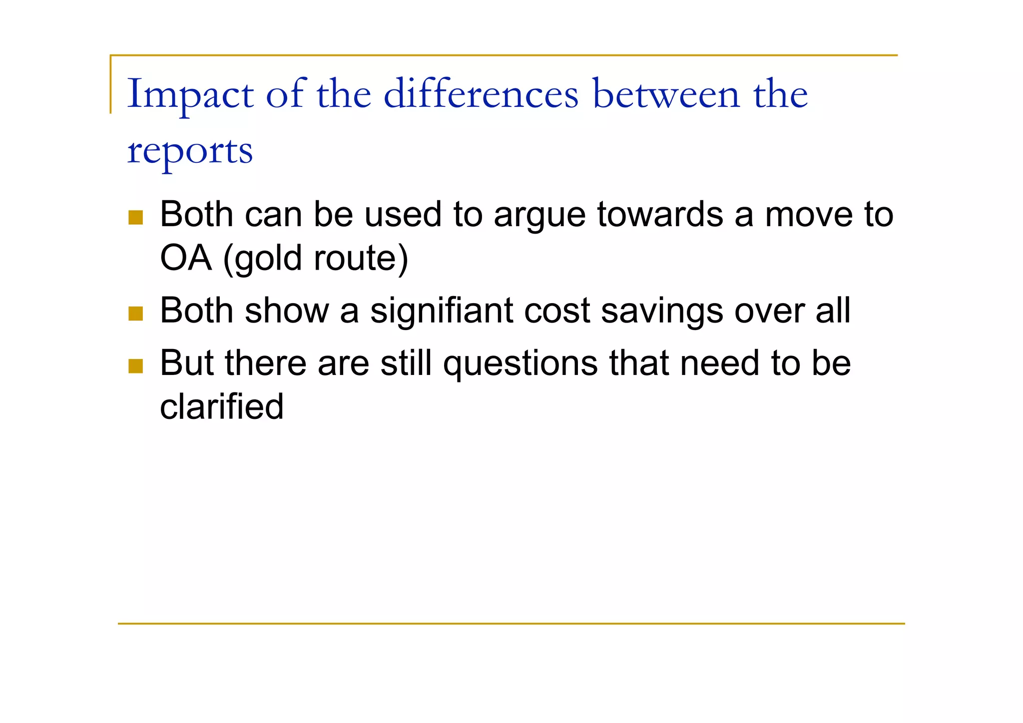 Impact of the differences between the
reports
 Both can be used to argue towards a move to
 OA (gold route)
 Both show a signifiant cost savings over all
 But there are still questions that need to be
 clarified
 