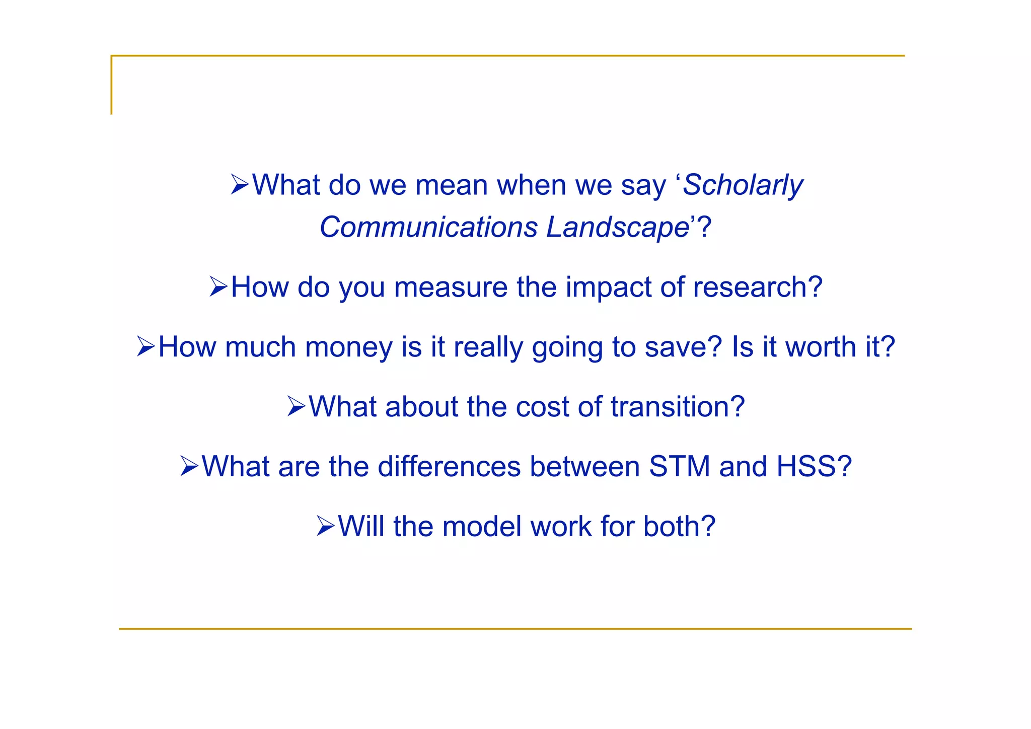 What do we mean when we say ‘Scholarly
           Communications Landscape’?

     How do you measure the impact of research?

How much money is it really going to save? Is it worth it?

           What about the cost of transition?

   What are the differences between STM and HSS?

              Will the model work for both?
 