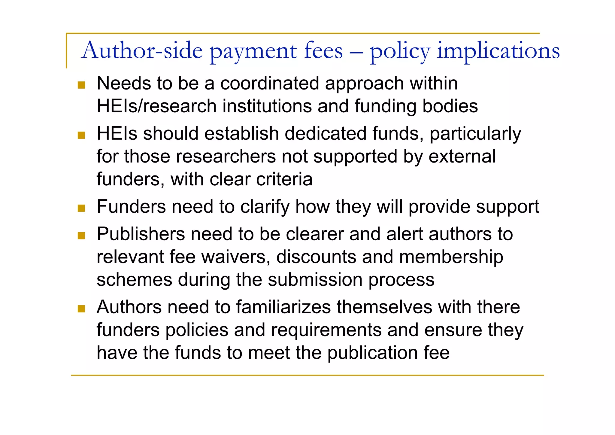 Author-side payment fees – policy implications
 Needs to be a coordinated approach within
 HEIs/research institutions and funding bodies
 HEIs should establish dedicated funds, particularly
 for those researchers not supported by external
 funders, with clear criteria
 Funders need to clarify how they will provide support
 Publishers need to be clearer and alert authors to
 relevant fee waivers, discounts and membership
 schemes during the submission process
 Authors need to familiarizes themselves with there
 funders policies and requirements and ensure they
 have the funds to meet the publication fee
 