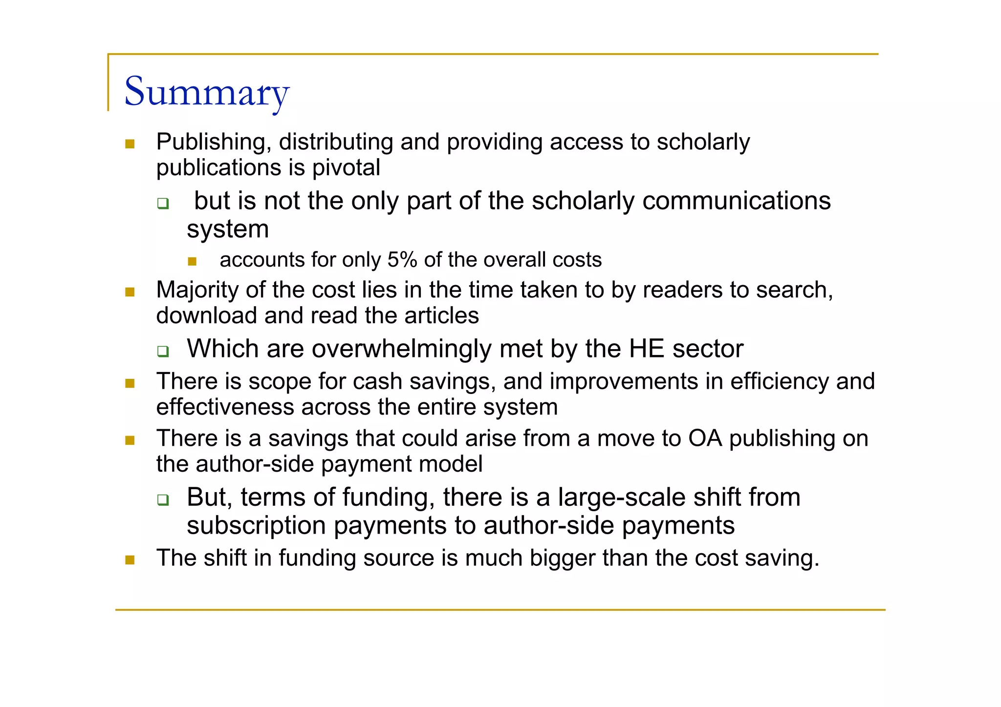 Summary
 Publishing, distributing and providing access to scholarly
 publications is pivotal
     but is not the only part of the scholarly communications
    system
       accounts for only 5% of the overall costs
 Majority of the cost lies in the time taken to by readers to search,
 download and read the articles
    Which are overwhelmingly met by the HE sector
 There is scope for cash savings, and improvements in efficiency and
 effectiveness across the entire system
 There is a savings that could arise from a move to OA publishing on
 the author-side payment model
    But, terms of funding, there is a large-scale shift from
    subscription payments to author-side payments
 The shift in funding source is much bigger than the cost saving.
 