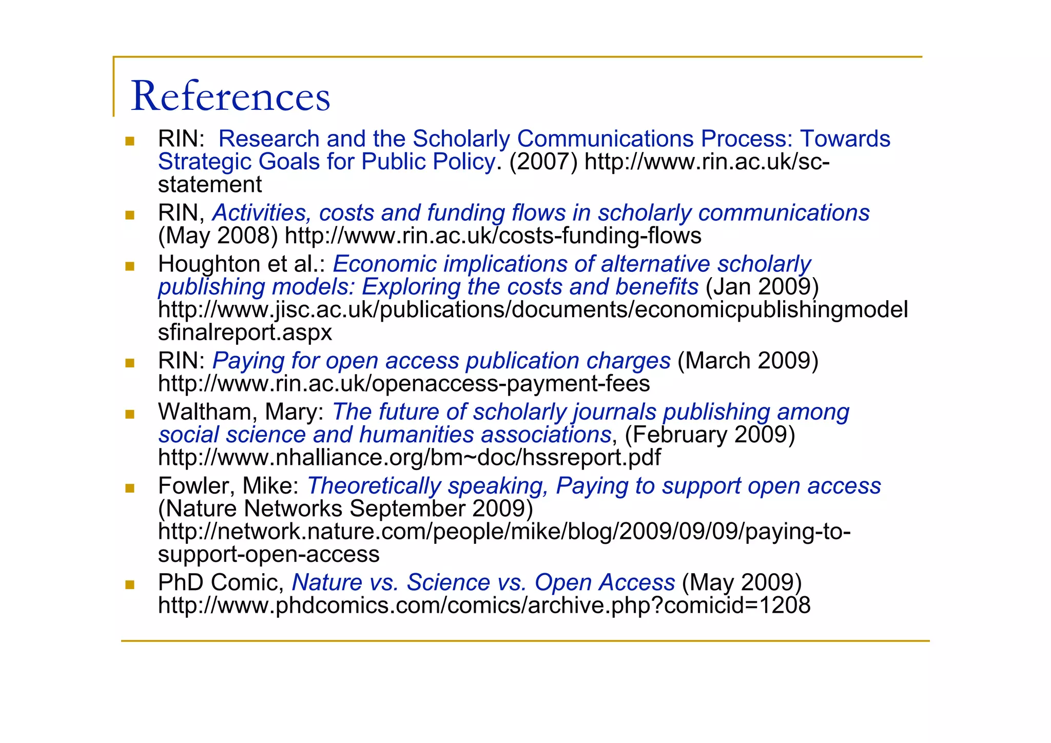 References
 RIN: Research and the Scholarly Communications Process: Towards
 Strategic Goals for Public Policy. (2007) http://www.rin.ac.uk/sc-
 statement
 RIN, Activities, costs and funding flows in scholarly communications
 (May 2008) http://www.rin.ac.uk/costs-funding-flows
 Houghton et al.: Economic implications of alternative scholarly
 publishing models: Exploring the costs and benefits (Jan 2009)
 http://www.jisc.ac.uk/publications/documents/economicpublishingmodel
 sfinalreport.aspx
 RIN: Paying for open access publication charges (March 2009)
 http://www.rin.ac.uk/openaccess-payment-fees
 Waltham, Mary: The future of scholarly journals publishing among
 social science and humanities associations, (February 2009)
 http://www.nhalliance.org/bm~doc/hssreport.pdf
 Fowler, Mike: Theoretically speaking, Paying to support open access
 (Nature Networks September 2009)
 http://network.nature.com/people/mike/blog/2009/09/09/paying-to-
 support-open-access
 PhD Comic, Nature vs. Science vs. Open Access (May 2009)
 http://www.phdcomics.com/comics/archive.php?comicid=1208
 