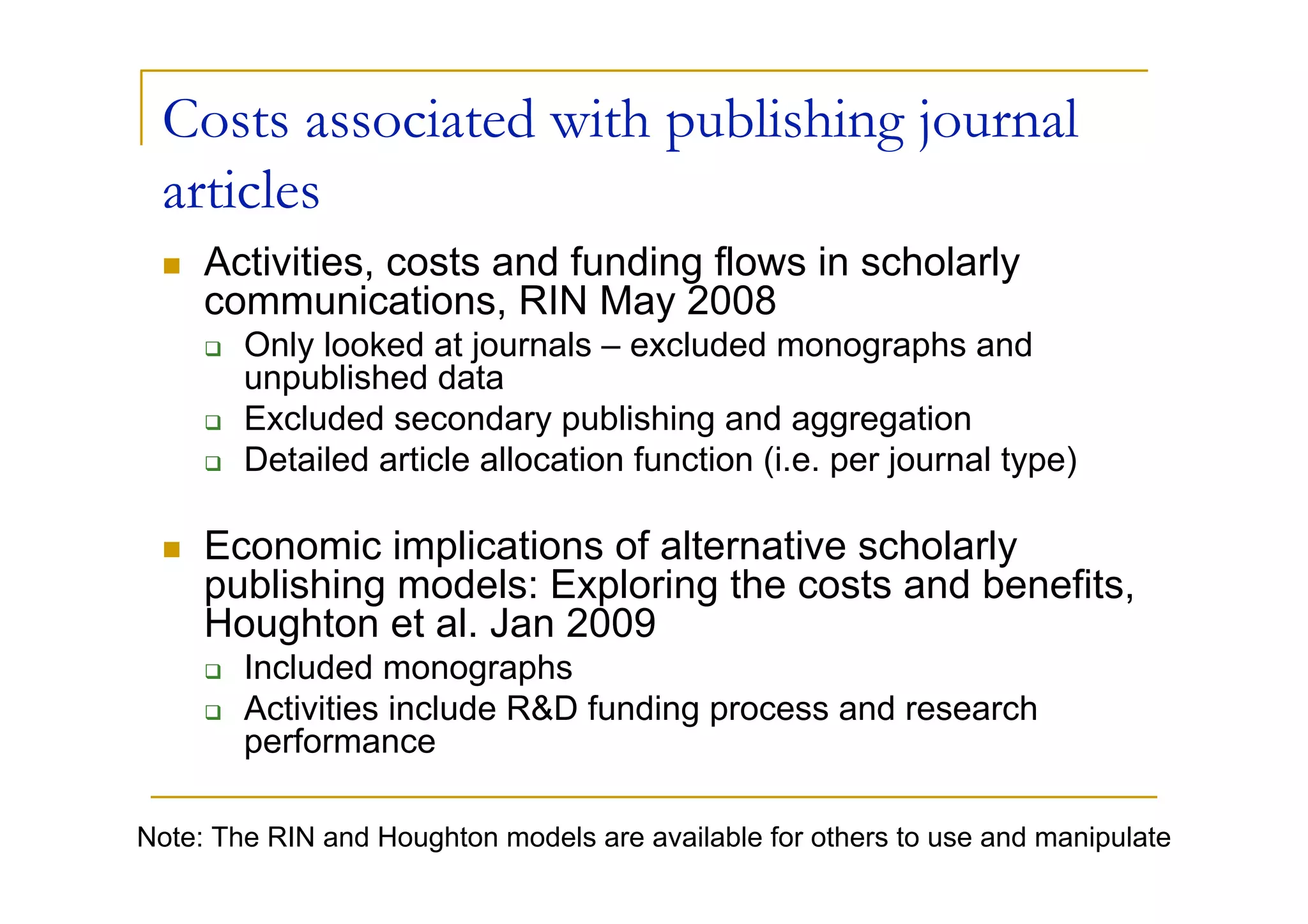 Costs associated with publishing journal
 articles
     Activities, costs and funding flows in scholarly
     communications, RIN May 2008
        Only looked at journals – excluded monographs and
        unpublished data
        Excluded secondary publishing and aggregation
        Detailed article allocation function (i.e. per journal type)

     Economic implications of alternative scholarly
     publishing models: Exploring the costs and benefits,
     Houghton et al. Jan 2009
        Included monographs
        Activities include R&D funding process and research
        performance

Note: The RIN and Houghton models are available for others to use and manipulate
 