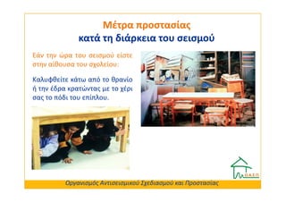 Μέτρα προστασίας
              κατά τη διάρκεια του σεισμού
Εάν την ώρα του σεισμού είστε
στην αίθουσα του σχολείου:

Καλυφθείτε κάτω από το θρανίο
ή την έδρα κρατώντας με το χέρι
σας το πόδι του επίπλου.




          Οργανισμός Αντισεισμικού Σχεδιασμού και Προστασίας
 