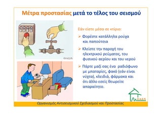 Μέτρα προστασίας μετά το τέλος του σεισμού

                            Εάν είστε μέσα σε κτίριο:
                               Φορέστε κατάλληλα ρούχα
                               και παπούτσια
                               Κλείστε την παροχή του
                               ηλεκτρικού ρεύματος, του
                               φυσικού αερίου και του νερού
                               Πάρτε μαζί σας ένα ραδιόφωνο
                               με μπαταρίες, φακό (εάν είναι
                               νύχτα), κλειδιά, φάρμακα και
                               ότι άλλο εσείς θεωρείτε
                               απαραίτητο.


     Οργανισμός Αντισεισμικού Σχεδιασμού και Προστασίας
 