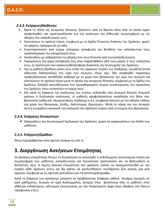 OOΟ.Α.Σ.Ρ.
13
2.3.3. ΕνζργειεσΜαθητών
 Μετά το τζλοσ τθσ ςειςμικισ δόνθςθσ, βγαίνουν από τα κρανία κάτω από τα οποία είχαν
προφυλαχκεί, και προετοιμάηονται για τθν εκκζνωςθ τθσ αίκουςάσ τουσςφμφωνα με τισ
οδθγίεσ του εκπαιδευτικοφ τουσ.
 Εκκενϊνουν το ςχολικό κτίριο, ςφμφωνα με το ΢χζδιο Ζκτακτθσ Ανάγκθσ του ΢χολείου, χωρίσ
να τρζχουν, γριγορα και με τάξθ.
 ΢υγκεντρϊνονται ανά τμιμα ςτονχϊρο καταφυγισ και βοθκοφν τον εκπαιδευτικό τουσ
ναολοκλθρϊςει τθν καταμζτρθςι τουσ.
 Ακολουκοφν με ςοβαρότθτα τισ οδθγίεσ που τουσ δίνονται από τουσεκπαιδευτικοφσ.
 Παραμζνουν ςτο χϊρο καταφυγισ ζωσ ότου παραλθφκοφν από τουσ γονείσ ι τουσ κθδεμόνεσ
τουσ, ςε περίπτωςθ που ανακοινωκείαπόφαςθ διακοπισ τθσ λειτουργίασ του ΢χολείου.
 Εάν οι μακθτζσ βρεκοφν μόνοι τουσ εντόσ του ςχολικοφ κτιρίου π.χ. διάδρομο, τουαλζτα (εκτόσ
αίκουςασ διδαςκαλίασ) τθν ϊρα του ςειςμοφ, όπωσ ζχει ιδθ αναφερκεί παραπάνω
προφυλάςςονται κατάλλθλα ανάλογα με το χϊρο που βρίςκονται τθν ϊρα του ςειςμοφ και
εκκενϊνουν το ςχολικό κτίριο μετά το πζρασ τθσ ςειςμικισ δόνθςθσ ςφμφωνα με το ΢χζδιο του
΢χολείου, δθλαδι κατευκφνονται ςτο προκακοριςμζνο ςθμείο ςυγκζντρωςθσ του προαφλιου
του ΢χολείου όπου ςυναντοφν το τμιμα τουσ.
 Εάν κατά τθ διάρκεια τθσ εκκζνωςθσ του κτιρίου εκδθλωκεί νζα ςειςμικι δόνθςθ ςταματά
αμζςωσ θ διαδικαςία εκκζνωςθσ, οι μακθτζσ προφυλάςςονται κατάλλθλα ςτθ κζςθ που
βρίςκονται (αίκουςα, κλιμακοςτάςιο, διάδρομο κ.α.), ςφμφωνα πάντοτε με τθν οδθγία:«Μζνω
ςτο χώρο που βρίςκομαι, ΢κφβω, Καλφπτομαι, Κρατιζμαι». Μετά το πζρασ και του ςειςμοφ
αυτοφ ςυνεχίηουν κανονικά τθν εκκζνωςθ του ςχολικοφ κτιρίου από το ςθμείο που βρίςκονται.
2.3.4. Ενζργειεσ Επιςκεπτών
 Εφαρμόηουν τον Αντιςειςμικό ΢χεδιαςμό του ΢χολείου, χωρίσ να παρακωλφουν τθν ζξοδο των
μακθτϊν.
2.3.5. ΕνζργειεσΟμάδων
Όπωσ περιγράφονται ςτον ςχετικό πίνακα τθσ ςελ. 6.
3. Διοργάνωςθ Αςκιςεων Ετοιμότθτασ
Οι αςκιςεισ ετοιμότθτασ δίνουν τθ δυνατότθτα να αποκτθκεί θ ενδεδειγμζνθ αντιςειςμικι ςτάςθ και
ςυμπεριφορά των μακθτϊν, εκπαιδευτικϊν και διοικθτικοφ προςωπικοφ και να βελτιωκοφν οι
δεξιότθτζσ τουσ. Θ πρϊτθ άςκθςθ ετοιμότθτασ του ςχολείου πρζπει να πραγματοποιθκεί με τθν
ζναρξθ κάκε ςχολικοφ ζτουσ και κα πρζπει να ακολουκιςουν τουλάχιςτον δφο ακόμα, μία ανά
τρίμθνο, ςφμφωνα με τισ ςχετικζσ εγκυκλίουσ και τα αντίςτοιχαζγγραφα.
Κατά τθ διάρκεια των αςκιςεων μποροφν να προβλζπονται διάφορα πικανά ςενάρια (ςειςμόσ ςε
ϊρα μακιματοσ, ςειςμόσ ςε ϊρα διαλείμματοσ, ςειςμόσ όταν βρίςκονται όλοι οι μακθτζσ ςτθν
αίκουςα εκδθλϊςεων, αδυναμία επικοινωνίασ με τθν Προϊςταμζνθ Αρχι λόγω βλαβϊν ςτο δίκτυο
τθλεφωνίασ κ.λπ.).
 
