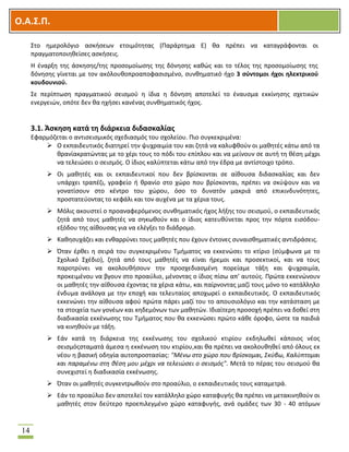OOΟ.Α.Σ.Ρ.
14
΢το θμερολόγιο αςκιςεων ετοιμότθτασ (Παράρτθμα Ε) κα πρζπει να καταγράφονται οι
πραγματοποιθκείςεσ αςκιςεισ.
Θ ζναρξθ τθσ άςκθςθσ/τθσ προςομοίωςθσ τθσ δόνθςθσ κακϊσ και το τζλοσ τθσ προςομοίωςθσ τθσ
δόνθςθσ γίνεται με τον ακόλουκοπροαποφαςιςμζνο, ςυνκθματικό ιχο 3 ςφντομοι ιχοι θλεκτρικοφ
κουδουνιοφ.
΢ε περίπτωςθ πραγματικοφ ςειςμοφ θ ίδια θ δόνθςθ αποτελεί το ζναυςμα εκκίνθςθσ ςχετικϊν
ενεργειϊν, οπότε δεν κα θχιςει κανζνασ ςυνκθματικόσ ιχοσ.
3.1. Άςκθςθ κατά τθ διάρκεια διδαςκαλίασ
Εφαρμόηεται ο αντιςειςμικόσ ςχεδιαςμόσ του ςχολείου. Πιο ςυγκεκριμζνα:
 Ο εκπαιδευτικόσ διατθρεί τθν ψυχραιμία του και ηθτά να καλυφκοφν οι μακθτζσ κάτω από τα
κρανίακρατϊντασ με το χζρι τουσ το πόδι του επίπλου και να μείνουν ςε αυτι τθ κζςθ μζχρι
να τελειϊςει ο ςειςμόσ. Ο ίδιοσ καλφπτεται κάτω από τθν ζδρα με αντίςτοιχο τρόπο.
 Οι μακθτζσ και οι εκπαιδευτικοί που δεν βρίςκονται ςε αίκουςα διδαςκαλίασ και δεν
υπάρχει τραπζηι, γραφείο ι κρανίο ςτο χϊρο που βρίςκονται, πρζπει να ςκφψουν και να
γονατίςουν ςτο κζντρο του χϊρου, όςο το δυνατόν μακριά από επικινδυνότθτεσ,
προςτατεφοντασ το κεφάλι και τον αυχζνα με τα χζρια τουσ.
 Μόλισ ακουςτεί ο προαναφερόμενοσ ςυνκθματικόσ ιχοσ λιξθσ του ςειςμοφ, ο εκπαιδευτικόσ
ηθτά από τουσ μακθτζσ να ςθκωκοφν και ο ίδιοσ κατευκφνεται προσ τθν πόρτα ειςόδου-
εξόδου τθσ αίκουςασ για να ελζγξει το διάδρομο.
 Κακθςυχάηει και ενκαρρφνει τουσ μακθτζσ που ζχουν ζντονεσ ςυναιςκθματικζσ αντιδράςεισ.
 Όταν ζρκει θ ςειρά του ςυγκεκριμζνου Σμιματοσ να εκκενϊςει το κτίριο (ςφμφωνα με το
΢χολικό ΢χζδιο), ηθτά από τουσ μακθτζσ να είναι ιρεμοι και προςεκτικοί, και να τουσ
παροτρφνει να ακολουκιςουν τθν προςχεδιαςμζνθ πορείαμε τάξθ και ψυχραιμία,
προκειμζνου να βγουν ςτο προαφλιο, μζνοντασ ο ίδιοσ πίςω απ’ αυτοφσ. Πρϊτα εκκενϊνουν
οι μακθτζσ τθν αίκουςα ζχοντασ τα χζρια κάτω, και παίρνοντασ μαηί τουσ μόνο το κατάλλθλο
ζνδυμα ανάλογα με τθν εποχι και τελευταίοσ αποχωρεί ο εκπαιδευτικόσ. Ο εκπαιδευτικόσ
εκκενϊνει τθν αίκουςα αφοφ πρϊτα πάρει μαηί του το απουςιολόγιο και τθν κατάςταςθ με
τα ςτοιχεία των γονζων και κθδεμόνων των μακθτϊν. Λδιαίτερθ προςοχι πρζπει να δοκεί ςτθ
διαδικαςία εκκζνωςθσ του Σμιματοσ που κα εκκενϊςει πρϊτο κάκε όροφο, ϊςτε τα παιδιά
να κινθκοφν με τάξθ.
 Εάν κατά τθ διάρκεια τθσ εκκζνωςθσ του ςχολικοφ κτιρίου εκδθλωκεί κάποιοσ νζοσ
ςειςμόσςταματά άμεςα θ εκκζνωςθ του κτιρίου,και κα πρζπει να ακολουκθκεί από όλουσ εκ
νζου θ βαςικι οδθγία αυτοπροςταςίασ: "Μζνω ςτο χώρο που βρίςκομαι, ΢κφβω, Καλφπτομαι
και παραμζνω ςτη θζςη μου μζχρι να τελειώςει ο ςειςμόσ". Μετά το πζρασ του ςειςμοφ κα
ςυνεχιςτεί θ διαδικαςία εκκζνωςθσ.
 Όταν οι μακθτζσ ςυγκεντρωκοφν ςτο προαφλιο, ο εκπαιδευτικόσ τουσ καταμετρά.
 Εάν το προαφλιο δεν αποτελεί τον κατάλλθλο χϊρο καταφυγισ κα πρζπει να μετακινθκοφν οι
μακθτζσ ςτον δεφτερο προεπιλεγμζνο χϊρο καταφυγισ, ανά ομάδεσ των 30 - 40 ατόμων
 