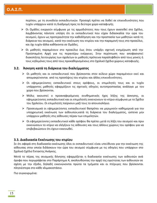OOΟ.Α.Σ.Ρ.
15
περίπου, με τθ ςυνοδεία εκπαιδευτικϊν. Προςοχι πρζπει να δοκεί ςε επικινδυνότθτεσ που
τυχόν υπάρχουν κατά τθ διαδρομι προσ το δεφτερο χϊρο καταφυγισ.
 Οι Ομάδεσ ενεργοφν ςφμφωνα με τισ αρμοδιότθτεσ που τουσ ζχουν ανατεκεί ςτο ΢χζδιο,
λαμβάνοντασ πάντοτε υπόψθ ότι οι εκπαιδευτικοί που είχαν διδαςκαλία τθν ϊρα του
ςειςμοφ, ζχουν ωσ προτεραιότθτα τθν κακοδιγθςθ και τθν προςταςία των μακθτϊν κατά τθ
διάρκεια του ςειςμοφ, κατά τθν εκκζνωςθ του κτιρίου και τθν παραμονι τουσ ςτο προαφλιο,
και όχι τυχόν άλλα κακικοντα ςε Ομάδεσ.
 Οι μακθτζσ παραμζνουν ςτο προαφλιο ζωσ ότου υπάρξει ςχετικι ενθμζρωςθ από τθν
Προϊςταμζνθ Αρχι για τισ περαιτζρω ενζργειεσ. ΢τθν περίπτωςθ που αποφαςιςτεί
διακοπιτθσ λειτουργίασ των ςχολείων οι μακθτζσ πρζπεινα παραλθφκοφν από τουσ γονείσ ι
τουσ κθδεμόνεσ τουσ από τουσ προκακοριςμζνουσ ςτο ΢χολικό ΢χζδιο χϊρουσ καταφυγισ.
3.2. Άςκθςθ κατά τθ διάρκεια του διαλείμματοσ
 Οι μακθτζσ και οι εκπαιδευτικοί που βρίςκονται ςτον αφλειο χϊρο παραμζνουν εκεί και
απομακρφνονται από τισ προςόψεισ του κτιρίου και άλλεσ επικινδυνότθτεσ.
 Οι εφθμερεφοντεσ εκπαιδευτικοί ςτουσ ορόφουσ, οι επιμελθτζσ τουσ και οι τυχόν
υπάρχοντεσ μακθτζσ εφαρμόηουν τισ ςχετικζσ οδθγίεσ αυτοπροςταςίασ ανάλογα με τον
χϊρο που βρίςκονται.
 Μόλισ ακουςτεί ο προαναφερόμενοσ ςυνκθματικόσ ιχοσ λιξθσ τθσ άςκθςθσ, οι
εφθμερεφοντεσ εκπαιδευτικοί και οι επιμελθτζσ εκκενϊνουν το κτίριο ςφμφωνα με το ΢χζδιο
του ΢χολείου. Οι επιμελθτζσ παίρνουν μαηί τουσ το απουςιολόγιο.
 Προςειςμικά οι εφθμερεφοντεσ εκπαιδευτικοί καπρζπει να μεριμνοφν κακθμερινά για τθν
υποχρεωτικι εκκζνωςθ των αικουςϊν,κατά τθ διάρκεια του διαλείμματοσ, ϊςτενα μθν
υπάρχουν μακθτζσ ςτισ αίκουςεσ πζραν των επιμελθτϊν.
 Οι εφθμερεφοντεσ εκπαιδευτικοί κάκε ορόφου κα πρζπει μετά τθ λιξθ του ςειςμοφ και πριν
εκκενϊςουν το κτίριο να ελζγξουν τισ αίκουςεσ και τουσ άλλουσ χϊρουσ του ορόφου για να
επιβεβαιϊςουν ότι ζχουν εκκενωκεί.
3.3. Διαδικαςία Εκκζνωςθσ του κτιρίου
΢ε ότι αφορά ςτθ διαδικαςία εκκζνωςθσ όλοι οι εκπαιδευτικοί είναι υπεφκυνοι για τθν εκκζνωςθ τθσ
αίκουςασ ςτθν οποία διδάςκουν τθν ϊρα του ςειςμοφ ςφμφωνα με τισ οδθγίεσ που υπάρχουν ςτο
΢χολικό ΢χζδιο Ζκτακτθσ Ανάγκθσ.
Μετά το πζρασ τθσ ςειςμικισ δόνθςθσ εφαρμόηεται θ διαδικαςία εκκζνωςθσ των αικουςϊν ανά
όροφο που περιγράφεται ςτο Παράρτθμα Α, ακολουκϊντασ τθν αρχι τθσ εγγφτθτασ των αικουςϊν ςε
ςχζςθ με τθν ζξοδο, δθλαδι εκκενϊνονται πρϊτα τα τμιματα και οι πτζρυγεσ που βρίςκονται
πλθςιζςτερα ςτο κάκε κλιμακοςτάςιο.
Πιο ςυγκεκριμζνα:
 