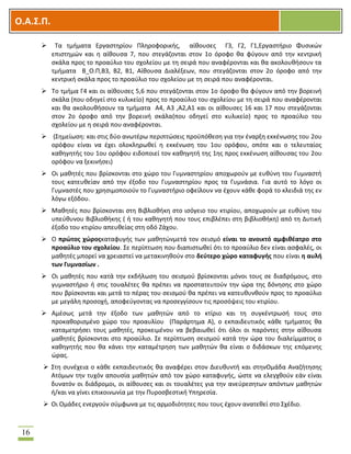 OOΟ.Α.Σ.Ρ.
16
 Σα τμιματα Εργαςτθρίου Πλθροφορικισ, αίκουςεσ Γ3, Γ2, Γ1,Εργαςτιριο Φυςικϊν
επιςτθμϊν και θ αίκουςα 7, που ςτεγάηονται ςτον 1ο όροφο κα φφγουν από τθν κεντρικι
ςκάλα προσ το προαφλιο του ςχολείου με τθ ςειρά που αναφζρονται και κα ακολουκιςουν τα
τμιματα Β_Ο.Π,Β3, Β2, Β1, Αίκουςα Διαλζξεων, που ςτεγάηονται ςτον 2ο όροφο από τθν
κεντρικι ςκάλα προσ το προαφλιο του ςχολείου με τθ ςειρά που αναφζρονται.
 Σο τμιμα Γ4 και οι αίκουςεσ 5,6 που ςτεγάηονται ςτον 1ο όροφο κα φφγουν από τθν βορεινι
ςκάλα (που οδθγεί ςτο κυλικείο) προσ το προαφλιο του ςχολείου με τθ ςειρά που αναφζρονται
και κα ακολουκιςουν τα τμιματα Α4, Α3 ,Α2,Α1 και οι αίκουςεσ 16 και 17 που ςτεγάηονται
ςτον 2ο όροφο από τθν βορεινι ςκάλα(που οδθγεί ςτο κυλικείο) προσ το προαφλιο του
ςχολείου με θ ςειρά που αναφζρονται.
 (΢θμείωςθ: και ςτισ δφο ανωτζρω περιπτϊςεισ προχπόκεςθ για τθν ζναρξθ εκκζνωςθσ του 2ου
ορόφου είναι να ζχει ολοκλθρωκεί θ εκκζνωςθ του 1ου ορόφου, οπότε και ο τελευταίοσ
κακθγθτισ του 1ου ορόφου ειδοποιεί τον κακθγθτι τθσ 1θσ προσ εκκζνωςθ αίκουςασ του 2ου
ορόφου να ξεκινιςει)
 Οι μακθτζσ που βρίςκονται ςτο χϊρο του Γυμναςτθρίου αποχωροφν με ευκφνθ του Γυμναςτι
τουσ κατευκείαν από τθν ζξοδο του Γυμναςτθρίου προσ τα Γυμνάςια. Για αυτό το λόγο οι
Γυμναςτζσ που χρθςιμοποιοφν το Γυμναςτιριο οφείλουν να ζχουν κάκε φορά το κλειδιά τθσ εν
λόγω εξόδου.
 Μακθτζσ που βρίςκονται ςτθ Βιβλιοκικθ ςτο ιςόγειο του κτιρίου, αποχωροφν με ευκφνθ του
υπεφκυνου Βιβλιοκικθσ ( ι του κακθγθτι που τουσ επιβλζπει ςτθ βιβλιοκικθ) από τθ Δυτικι
ζξοδο του κτιρίου απευκείασ ςτθ οδό Ηάχου.
 Ο πρϊτοσ χϊροσκαταφυγισ των μακθτϊνμετά τον ςειςμό είναι το ανοικτό αμφικζατρο ςτο
προαφλιο του ςχολείου. ΢ε περίπτωςθ που διαπιςτωκεί ότι το προαφλιο δεν είναι αςφαλζσ, οι
μακθτζσ μπορεί να χρειαςτεί να μετακινθκοφν ςτο δεφτερο χϊρο καταφυγισ που είναι θ αυλι
των Γυμναςίων .
 Οι μακθτζσ που κατά τθν εκδιλωςθ του ςειςμοφ βρίςκονται μόνοι τουσ ςε διαδρόμουσ, ςτο
γυμναςτιριο ι ςτισ τουαλζτεσ κα πρζπει να προςτατευτοφν τθν ϊρα τθσ δόνθςθσ ςτο χϊρο
που βρίςκονται και μετά το πζρασ του ςειςμοφ κα πρζπει να κατευκυνκοφν προσ το προαφλιο
με μεγάλθ προςοχι, αποφεφγοντασ να προςεγγίςουν τισ προςόψεισ του κτιρίου.
 Αμζςωσ μετά τθν ζξοδο των μακθτϊν από το κτίριο και τθ ςυγκζντρωςι τουσ ςτο
προκακοριςμζνο χϊρο του προαυλίου (Παράρτθμα Α), ο εκπαιδευτικόσ κάκε τμιματοσ κα
καταμετριςει τουσ μακθτζσ, προκειμζνου να βεβαιωκεί ότι όλοι οι παρόντεσ ςτθν αίκουςα
μακθτζσ βρίςκονται ςτο προαφλιο. ΢ε περίπτωςθ ςειςμοφ κατά τθν ϊρα του διαλείμματοσ ο
κακθγθτισ που κα κάνει τθν καταμζτρθςθ των μακθτϊν κα είναι ο διδάςκων τθσ επόμενθσ
ϊρασ.
 ΢τθ ςυνζχεια ο κάκε εκπαιδευτικόσ κα αναφζρει ςτον Διευκυντι και ςτθνΟμάδα Αναηιτθςθσ
Ατόμων τθν τυχόν απουςία μακθτϊν από τον χϊρο καταφυγισ, ϊςτε να ελεγχκοφν εάν είναι
δυνατόν οι διάδρομοι, οι αίκουςεσ και οι τουαλζτεσ για τθν ανεφρεςθτων απόντων μακθτϊν
ι/και να γίνει επικοινωνία με τθν Πυροςβεςτικι Τπθρεςία.
 Οι Ομάδεσ ενεργοφν ςφμφωνα με τισ αρμοδιότθτεσ που τουσ ζχουν ανατεκεί ςτο ΢χζδιο.
 