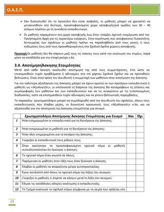 OOΟ.Α.Σ.Ρ.
17
 Εάν διαπιςτωκεί ότι το προαφλιο δεν είναι αςφαλζσ, οι μακθτζσ μπορεί να χρειαςτεί να
μετακινθκοφν ςτο δεφτερο, προαποφαςιςμζνο χϊρο καταφυγισανά ομάδεσ των 30 – 40
ατόμων περίπου με τθ ςυνοδεία εκπαιδευτικϊν.
 Οι μακθτζσ παραμζνουν ςτο χϊρο καταφυγισ ζωσ ότου υπάρξει ςχετικι ενθμζρωςθ από τθν
Προϊςταμζνθ Αρχι για τισ περαιτζρω ενζργειεσ. ΢τθν περίπτωςθ που αποφαςιςτεί διακοπιτθσ
λειτουργίασ των ςχολείων οι μακθτζσ πρζπει να παραλθφκοφν από τουσ γονείσ ι τουσ
κθδεμόνεσ τουσ από τουσ προκακοριςμζνουσ ςτο ΢χολικό ΢χζδιο χϊρουσ καταφυγισ.
Ρροςοχι:Οι μακθτζσ δεν κα πάρουν μαηί τουσ τισ τςάντεσ τουσ κατά τθν εκκζνωςθ του κτιρίου, παρά
μόνο τα κατάλλθλα για τθν εποχι ροφχα κ.λπ.
3.4. ΑποτίμθςθΆςκθςθσ Ετοιμότθτασ
Μετά από κάκε άςκθςθ ακολουκεί αποτίμθςι τθσ από τουσ ςυμμετζχοντεσ, ζτςι ϊςτε να
επιςθμανκοφν τυχόν προβλιματα ι αδυναμίεσ ςτο επί χάρτου ΢χολικό ΢χζδιο και να προτακοφν
βελτιϊςεισ. Είναι ςτθν κρίςθ του Διευκυντι θ ςυμμετοχι των μακθτϊν ςτθν αποτίμθςθ τθσ άςκθςθσ.
Για τθν καλφτερθ αξιολόγθςθ τθσ άςκθςθσ μπορεί να ζχουν οριςτεί εκ των προτζρων εκπαιδευτικοί ι
μακθτζσ ωσ «Αξιολογθτζσ», οι οποίοικατά τθ διάρκεια τθσ άςκθςθσ κα καταγράφουν τισ ςτάςεισ και
ςυμπεριφορζσ των μακθτϊν και των εκπαιδευτικϊν και να τισ ςυγκρίνουν με τισ τυποποιθμζνεσ
διαδικαςίεσ, ϊςτε να επιςθμανκοφν τυχόν αδυναμίεσ και να γίνουν βελτιωτικζσ παρεμβάςεισ.
Σο παρακάτω ερωτθματολόγιο μπορεί να ςυμπλθρωκεί από τον Διευκυντι του ςχολείου, όλουσ τουσ
εκπαιδευτικοφσ που ζλαβαν μζροσ, το διοικθτικό προςωπικό, τουσ «Αξιολογθτζσ» κ.λπ. και να
αξιοποιθκεί για τθν αποτίμθςθ τθσ άςκθςθσ ετοιμότθτασ για ςειςμό.
Ερωτηματολόγιο Αποτίμηςησ Άςκηςησ Ετοιμότητασ για Σειςμό Ναι Όχι
1 Ιταν ενθμερωμζνοι οι εκπαιδευτικοί για τθ διενζργεια τθσ άςκθςθσ;
2 Ιταν ενθμερωμζνοι οι μακθτζσ για τθ διενζργεια τθσ άςκθςθσ;
3 Ιταν όλοι ενθμερωμζνοι για το ςενάριο τθσ άςκθςθσ;
4 Γνϊριηαν οι εκπαιδευτικοί τουσ ρόλουσ τουσ;
5 Όταν ακοφςτθκε το προαποφαςιςμζνο θχθτικό ςιμα οι μακθτζσ
ςυνειδθτοποίθςαν ότι ξεκίνθςε θ άςκθςθ;
6 Σο θχθτικό ςιμα ιταν γνωςτό ςε όλουσ;
7 Παρζμειναν οι μακθτζσ ςτθν τάξθ τουσ όταν ξεκίνθςε θ άςκθςθ;
8 Ζλαβαν οι μακθτζσ τα απαραίτθτα μζτρα αυτοπροςταςίασ;
9 Ζγινε αντιλθπτό από όλουσ το θχθτικό ςιμα τθσ λιξθσ του ςειςμοφ;
10 Γνϊριηαν οι μακθτζσ τι ζπρεπε να κάνουν μετά τθ λιξθ του ςειςμοφ;
11 Ζδωςε τισ κατάλλθλεσ οδθγίεσ εκκζνωςθσ ο εκπαιδευτικόσ;
12 Σο Σμιμα εκκζνωςε το ςχολικό κτίριο ςφμφωνα με τθ ςειρά που ορίηεται ςτο
 
