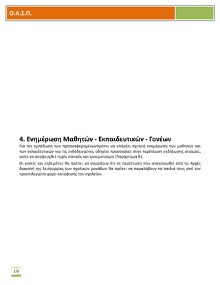 OOΟ.Α.Σ.Ρ.
19
4. Ενθμζρωςθ Μακθτϊν - Εκπαιδευτικϊν - Γονζων
Για τθν εμπζδωςθ των προαναφερομζνωνπρζπει να υπάρξει ςχετικι ενθμζρωςθ των μακθτϊν και
των εκπαιδευτικϊν για τισ ενδεδειγμζνεσ οδθγίεσ προςταςίασ ςτθν περίπτωςθ εκδιλωςθσ ςειςμοφ,
ϊςτε να αποφευχκεί τυχόν πανικόσ και τραυματιςμοί (Παράρτθμα Β).
Οι γονείσ και κθδεμόνεσ κα πρζπει να γνωρίηουν ότι ςε περίπτωςθ που ανακοινωκεί από τισ Αρχζσ
διακοπι τθσ λειτουργίασ των ςχολικϊν μονάδων κα πρζπει να παραλάβουν τα παιδιά τουσ από τον
προεπιλεγμζνο χϊρο καταφυγισ του ςχολείου.
 