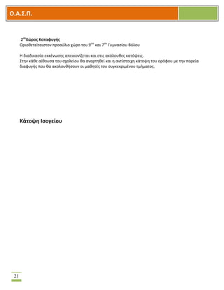 OOΟ.Α.Σ.Ρ.
21
2οσ
Χϊροσ Καταφυγισ
Οριοκετείταιςτον προαφλιο χϊρο του 9ου
και 7ου
Γυμναςίου Βόλου
Θ διαδικαςία εκκζνωςθσ απεικονίηεται και ςτισ ακόλουκεσ κατόψεισ.
΢τθν κάκε αίκουςα του ςχολείου κα αναρτθκεί και θ αντίςτοιχθ κάτοψθ του ορόφου με τθν πορεία
διαφυγισ που κα ακολουκιςουν οι μακθτζσ του ςυγκεκριμζνου τμιματοσ.
Κάτοψθ Ιςογείου
 