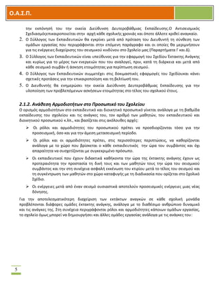 OOΟ.Α.Σ.Ρ.
5
τθν εκπόνθςι του τθν οικεία Διεφκυνςθ Δευτεροβάκμιασ Εκπαίδευςθσ.Ο Αντιςειςμικόσ
΢χεδιαςμόσεπικαιροποιείται ςτθν αρχι κάκε ςχολικισ χρονιάσ και όποτε άλλοτε κρικεί αναγκαίο.
2. Ο ΢φλλογοσ των Εκπαιδευτικϊν κα εγκρίνει μετά από πρόταςθ του Διευκυντι τθ ςφνκεςθ των
ομάδων εργαςίασ που περιγράφονται ςτθν επόμενθ παράγραφο και οι οποίεσ κα μεριμνιςουν
για τισ ενζργειεσ διαχείριςθσ του ςειςμικοφ κινδφνου ςτο ΢χολείο μασ (Παραρτιματα Γ και Δ).
3. Ο ΢φλλογοσ των Εκπαιδευτικϊν είναι υπεφκυνοσ για τθν εφαρμογι του ΢χεδίου Ζκτακτθσ Ανάγκθσ
και κυρίωσ για το μζροσ των ενεργειϊν που του αναλογεί, πριν, κατά τθ διάρκεια και μετά από
κάκε ςειςμικό ςυμβάν ι άςκθςθ ετοιμότθτασ για περίπτωςθ ςειςμοφ.
4. Ο ΢φλλογοσ των Εκπαιδευτικϊν ςυμμετζχει ςτισ δοκιμαςτικζσ εφαρμογζσ του ΢χεδίουκαι κάνει
ςχετικζσ προτάςεισ για τθν επικαιροποίθςθ και τθ βελτίωςι του.
5. Ο Διευκυντισ κα ενθμερϊςει τθν οικεία Διεφκυνςθ Δευτεροβάκμιασ Εκπαίδευςθσ για τθν
υλοποίθςθ των προβλεπόμενων αςκιςεων ετοιμότθτασ ςτο τζλοσ του ςχολικοφ ζτουσ.
2.1.2. Ανάθεςη Αρμοδιοτήτων ςτο Προςωπικό του Σχολείου
Ο οριςμόσ αρμοδιοτιτων ςτο εκπαιδευτικό και διοικθτικό προςωπικό γίνεται ανάλογα με τθ βακμίδα
εκπαίδευςθσ του ςχολείου και τισ ανάγκεσ του, τον αρικμό των μακθτϊν, του εκπαιδευτικοφ και
διοικθτικοφ προςωπικοφ κ.λπ., και βαςίηεται ςτισ ακόλουκεσ αρχζσ:
 Οι ρόλοι και αρμοδιότθτεσ του προςωπικοφ πρζπει να προςδιορίηονται τόςο για τθν
προςειςμικι, όςο και για τθν άμεςθ μεταςειςμικι περίοδο.
 Οι ρόλοι και οι αρμοδιότθτεσ πρζπει, ςτισ περιςςότερεσ περιπτϊςεισ, να κακορίηονται
ανάλογα με το χϊρο που βρίςκεται ο κάκε εκπαιδευτικόσ τθν ϊρα του ςυμβάντοσ και όχι
απαραίτθτα να ςυςχετίηονται με ςυγκεκριμζνο πρόςωπο.
 Οι εκπαιδευτικοί που ζχουν διδακτικά κακικοντα τθν ϊρα τθσ ζκτακτθσ ανάγκθσ ζχουν ωσ
προτεραιότθτα τθν προςταςία τθ δικι τουσ και των μακθτϊν τουσ τθν ϊρα του ςειςμικοφ
ςυμβάντοσ και τθν ςτθ ςυνζχεια αςφαλι εκκζνωςθ του κτιρίου μετά το τζλοσ του ςειςμοφ και
τθ ςυγκζντρωςθ των μακθτϊν ςτο χϊρο καταφυγισ με τθ διαδικαςία που ορίηεται ςτο ΢χολικό
΢χζδιο.
 Οι ενζργειεσ μετά από ζναν ςειςμό ουςιαςτικά αποτελοφν προςειςμικζσ ενζργειεσ μιασ νζασ
δόνθςθσ.
Για τθν αποτελεςματικότερθ διαχείριςθ των εκτάκτων αναγκϊν ςε κάκε ςχολικι μονάδα
προβλζπονται διάφορεσ ομάδεσ ζκτακτθσ ανάγκθσ, ανάλογα με το διακζςιμο ανκρϊπινο δυναμικό
και τισ ανάγκεσ τθσ. ΢τθ ςυνζχεια περιγράφονται ρόλοι και αρμοδιότθτεσ κάποιων ομάδων εργαςίασ,
το ςχολείο όμωσ μπορεί να δθμιουργιςει και άλλεσ ομάδεσ εργαςίασ ανάλογα με τισ ανάγκεσ του:
 
