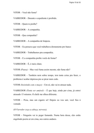 Página 10 de 50




VITOR – Você não fuma?

VARREDOR – Durante o expediente é proibido.

VITOR – Quem te proíbe?

VARREDOR – A companhia.

VITOR – Que companhia?

VARREDOR – A companhia de limpeza.

VITOR – Eu pensava que você trabalhava diretamente pro banco

VARREDOR – Trabalhamos pra companhia.

VITOR – E a companhia proíbe vocês de fumar?

VARREDOR – É, é meio chato.

VITOR (Pausa) – Mas você fuma assim mesmo, não fuma não?

VARREDOR – Também nem sobra tempo, tem tanta coisa pra fazer, o
problema é acabar depressa pra se picar mais cedo.

VITOR (lnsistindo com o maço) – Um só, não vai te atrasar nada.

VARREDOR (Tenta ser amável) – É que hoje, ainda por cima, já entrei
atrasado 15 minutos. O chefe me olhou diferente.

VITOR – Poxa, mas um cigarro só! Depois eu vou sair, você fica à
vontade.

(O Varredor coça a cabeça, nervoso).

VITOR – Ninguém vai te pegar fumando. Numa hora dessa, eles estão
engolindo poeira aí em cima, nos outros andares.
 