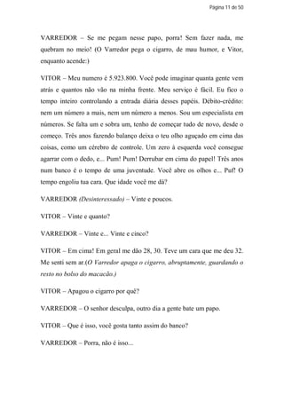 Página 11 de 50




VARREDOR – Se me pegam nesse papo, porra! Sem fazer nada, me
quebram no meio! (O Varredor pega o cigarro, de mau humor, e Vitor,
enquanto acende:)

VITOR – Meu numero é 5.923.800. Você pode imaginar quanta gente vem
atrás e quantos não vão na minha frente. Meu serviço é fácil. Eu fico o
tempo inteiro controlando a entrada diária desses papéis. Débito-crédito:
nem um número a mais, nem um número a menos. Sou um especialista em
números. Se falta um e sobra um, tenho de começar tudo de novo, desde o
começo. Três anos fazendo balanço deixa o teu olho aguçado em cima das
coisas, como um cérebro de controle. Um zero à esquerda você consegue
agarrar com o dedo, e... Pum! Pum! Derrubar em cima do papel! Três anos
num banco é o tempo de uma juventude. Você abre os olhos e... Puf! O
tempo engoliu tua cara. Que idade você me dá?

VARREDOR (Desinteressado) – Vinte e poucos.

VITOR – Vinte e quanto?

VARREDOR – Vinte e... Vinte e cinco?

VITOR – Em cima! Em geral me dão 28, 30. Teve um cara que me deu 32.
Me senti sem ar.(O Varredor apaga o cigarro, abruptamente, guardando o
resto no bolso do macacão.)

VITOR – Apagou o cigarro por quê?

VARREDOR – O senhor desculpa, outro dia a gente bate um papo.

VITOR – Que é isso, você gosta tanto assim do banco?

VARREDOR – Porra, não é isso...
 