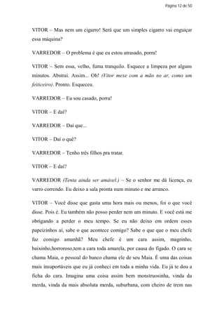 Página 12 de 50




VITOR – Mas nem um cigarro! Será que um simples cigarro vai enguiçar
essa máquina?

VARREDOR – O problema é que eu estou atrasado, porra!

VITOR – Sem essa, velho, fuma tranquilo. Esquece a limpeza por alguns
minutos. Abstrai. Assim... Oh! (Vitor mexe com a mão no ar, como um
feiticeiro). Pronto. Esqueceu.

VARREDOR – Eu sou casado, porra!

VITOR – E daí?

VARREDOR – Daí que...

VITOR – Daí o quê?

VARREDOR – Tenho três filhos pra tratar.

VITOR – E daí?

VARREDOR (Tenta ainda ser amável.) – Se o senhor me dá licença, eu
varro correndo. Eu deixo a sala pronta num minuto e me arranco.

VITOR – Você disse que gasta uma hora mais ou menos, foi o que você
disse. Pois é. Eu também não posso perder nem um minuto. E você está me
obrigando a perder o meu tempo. Se eu não deixo em ordem esses
papeizinhos aí, sabe o que acontece comigo? Sabe o que que o meu chefe
faz comigo amanhã? Meu chefe é um cara assim, magrinho,
baixinho,horroroso,tem a cara toda amarela, por causa do fígado. O cara se
chama Maia, o pessoal do banco chama ele de seu Maia. É uma das coisas
mais insuportáveis que eu já conheci em toda a minha vida. Eu já te dou a
ficha do cara. Imagina uma coisa assim bem monstruosinha, vinda da
merda, vinda da mais absoluta merda, suburbana, com cheiro de trem nas
 