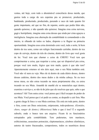 Página 13 de 50




ventas, até hoje, com toda a abominável consciência dessa merda, que
gastou toda a carga do seu esperma pra se promover, produzindo,
badalando, produzindo, produzindo, puxando o saco de tudo quanto foi
gente importante, até que no fim, de repente, sentiu que podia falar não,
quando quisesse, e não quando não quisesse. Imagina essa coisa nervosa,
gagá e horripilante, imagina uma coisa dessas que ainda por cima aguçou a
inteligência. Imagina essa aberração da contabilidade te comandando o dia
inteiro, te olhando de todos os lados, disposto a te flagrar na primeira
oportunidade. Imagina essa coisa dormindo com você, toda a noite, lá bem
dentro do teu sono, como um relógio funcionando certinho, dentro do teu
copo de cerveja, dentro da tela do cinema, dentro do livro que você gosta
de ler. Você tem que chamar a coisa de CHEFE! Você tem que
cumprimentar a coisa, que respeitar a coisa, que ser disponível pra coisa,
porque você tem medo, lógico que tem medo, quem é que não tem?
Aparentemente estamos só nós dois aqui, mas o seu Maia também está.
Você não vê nem eu vejo. Mas ele tá dentro de cada diário desses, dentro
dessas cadeiras, dentro dos meus dedos e da minha cabeça. Se eu toco
nessa mesa, eu não estou tocando na mesa propriamente dita, eu estou
tocando no seu Maia. Amanhã de manhã ele se materializa aqui dentro,
examina o serviço e, se não tá do jeito que ele resolveu que quis, sabe o que
acontece? Ah! Tem outra coisa: você pensa que é fácil escapar do poder do
seu Maia. Você pensa que é só pedir as contas, se despedir e cair fora. Mas
a gente chega lá fora e o seu Maia continua. Ele está em toda parte, dentro
e fora, como um Deus onisciente, onipresente, todo-poderoso. (Gemidos,
choro, ranger de dentes.) (Misterioso) Sabe o que é isso? É o segundo
subsolo, onde o banco tem um arquivo. Ficam lá os funcionários
estropiados   pela   contabilidade.   Tem     pederastas,   tem      maníacos,
exibicionistas, assassinos potenciais, cleptomaníacos, cérebros eletrônicos,
autores de teatro fracassados, compositores, todos os neuróticos dessa
 