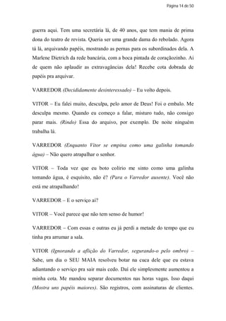Página 14 de 50




guerra aqui. Tem uma secretária lá, de 40 anos, que tem mania de prima
dona do teatro de revista. Queria ser uma grande dama do rebolado. Agora
tá lá, arquivando papéis, mostrando as pernas para os subordinados dela. A
Marlene Dietrich da rede bancária, com a boca pintada de coraçãozinho. Ai
de quem não aplaudir as extravagâncias dela! Recebe cota dobrada de
papéis pra arquivar.

VARREDOR (Decididamente desinteressado) – Eu volto depois.

VITOR – Eu falei muito, desculpa, pelo amor de Deus! Foi o embalo. Me
desculpa mesmo. Quando eu começo a falar, misturo tudo, não consigo
parar mais. (Rindo) Essa do arquivo, por exemplo. De noite ninguém
trabalha lá.

VARREDOR (Enquanto Vitor se empina como uma galinha tomando
água) – Não quero atrapalhar o senhor.

VITOR – Toda vez que eu boto colírio me sinto como uma galinha
tomando água, é esquisito, não é? (Para o Varredor ausente). Você não
está me atrapalhando!

VARREDOR – E o serviço aí?

VITOR – Você parece que não tem senso de humor!

VARREDOR – Com essas e outras eu já perdi a metade do tempo que eu
tinha pra arrumar a sala.

VITOR (Ignorando a aflição do Varredor, segurando-o pelo ombro) –
Sabe, um dia o SEU MAIA resolveu botar na cuca dele que eu estava
adiantando o serviço pra sair mais cedo. Daí ele simplesmente aumentou a
minha cota. Me mandou separar documentos nas horas vagas. Isso daqui
(Mostra uns papéis maiores). São registros, com assinaturas de clientes.
 