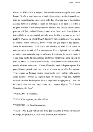 Página 15 de 50




Firmas. O SEU MAIA acha que o funcionário tem que ser apaixonado pelo
banco. Ele não se conforma que o funcionário dedique só oito horas diárias,
mais as extraordinárias que existem todo dia. Ele exige que o funcionário
dedique também a crença, o ideal, as aspirações e os desejos ocultos à
religião bancária. Você tem que ser um bancário não só aqui dentro dessas
paredes – lá fora também! É o teu credo, o teu Deus, o teu Jesus Cristo, a
tua caridade, a tua propriedade privada, a tua família, o teu macho, se você
preferir. (Pausa) Se o SEU MAIA descobre, por exemplo, que você gosta
de cinema, numa suposição, pronto! Você tem que expiar o teu pecado.
Nada de mundanismo. Você já viu um bancário na rua? Já viu como se
comporta uma secretária? É a mesma coisa. Essa religião devora de todos
os lados. Uma secretária, por exemplo, que é praticante do mesmo credo, é
o que pode existir de mais católico em termos bancários; é uma espécie de
filha de Maria do cristianismo bancário. Vive intoxicada de sanduíches e
destila números menstruais. (Para o Varredor) Você é de pouca prosa. Eu
percebi isso a primeira vez que eu te vi, aí embaixo, na saída do elevador.
Teus colegas da limpeza vivem conversando sobre mulher, sabe como,
esses assuntos divinos de segunda-feira de manhã. Você não. Sempre
quietão, caladão. Sabia que eu vivo te seguindo? (Longa pausa). Uma vez
eu entrei num bar que você entrou pra comprar cigarro. Você fuma
Macedônia, não fuma?

VARREDOR - Continental.

VITOR (Com segurança) – Macedônia!

VARREDOR – Já fumei Macedônia.

VITOR – Pois é, daí eu tirei uma ficha pra cafezinho e deixei a ficha cair
no teu pé, de propósito, e você catou pra mim, não se lembra?
 