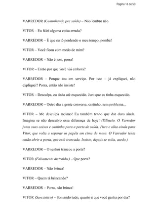 Página 16 de 50




VARREDOR (Caminhando pra saída) – Não lembro não.

VITOR – Eu falei alguma coisa errada?

VARREDOR – É que eu tô perdendo o meu tempo, pomba!

VITOR – Você ficou com medo de mim?

VARREDOR – Não é isso, porra!

VITOR – Então por que você vai embora?

VARREDOR – Porque tou em serviço. Por isso – já expliquei, não
expliquei? Porra, então não insiste!

VITOR – Desculpa, eu tinha até esquecido. Juro que eu tinha esquecido.

VARREDOR – Outro dia a gente conversa, certinho, sem problema...

VITOR – Me desculpa mesmo! Eu também tenho que dar duro ainda.
Imagina se não descubro essa diferença de hoje! (Silêncio. O Varredor
junta suas coisas e caminha para a porta de saída. Para e olha ainda para
Vitor, que volta a separar os papéis em cima da mesa. O Varredor tenta
então abrir a porta, que está trancada. Insiste, depois se volta, azedo.)

VARREDOR – O senhor trancou a porta?

VITOR (Falsamente distraído.) – Que porta?

VARREDOR – Não brinca!

VITOR – Quem tá brincando?

VARREDOR – Porra, não brinca!

VITOR (Sarcástico) – Somando tudo, quanto é que você ganha por dia?
 