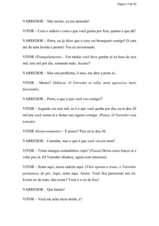 Página 17 de 50




VARREDOR – Não insiste, eu tou atrasado!

VITOR – Com o salário e com o que você ganha por fora, quanto é que dá?

VARREDOR – Porra, eu já disse que o cara vai bronquear comigo! O cara
me dá uma lavada e pronto! Tou eu envenenado.

VITOR (Tranquilamente) – Em média você deve ganhar aí na base de seis
mil, sete mil por dia, somando tudo. Acertei?

VARREDOR – Não cria problema, ô meu, me abre a porta aí...

VITOR – Menos? (Silêncio. O Varredor se volta, meio agressivo, meio
fascinado).

VARREDOR – Porra, o que é que você viu comigo?!

VITOR – Jogando em sete mil, se é o que você ganha por dia, eu te dou 20
mil pra você sentar aí e fumar um cigarro comigo. (Pausa. O Varredor está
tentado).

VITOR (Generosamente) – É pouco? Pois eu te dou 30.

VARREDOR – Caramba, mas o que é que você viu em mim?

VITOR – Trinta mangos contadinhos, topa? (Pausa) Deixa esses troços aí e
volta pra cá. (O Varredor obedece, agora com interesse).

VITOR – Senta aqui, nessa cadeira aqui. (Vitor aponta o trono, o Varredor
permanece de pé). Aqui, senta aqui. Assim. Você fica parecendo um rei.
Existe rei de tudo, não existe? Você é o rei do lixo!

VARREDOR – Que barato!

VITOR – Você me acha meio doido, é?
 