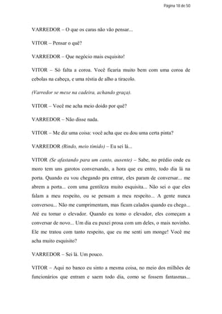 Página 18 de 50




VARREDOR – O que os caras não vão pensar...

VITOR – Pensar o quê?

VARREDOR – Que negócio mais esquisito!

VITOR – Só falta a coroa. Você ficaria muito bem com uma coroa de
cebolas na cabeça, e uma réstia de alho a tiracolo.

(Varredor se mexe na cadeira, achando graça).

VITOR – Você me acha meio doido por quê?

VARREDOR – Não disse nada.

VITOR – Me diz uma coisa: você acha que eu dou uma certa pinta?

VARREDOR (Rindo, meio tímido) – Eu sei lá...

VITOR (Se afastando para um canto, ausente) – Sabe, no prédio onde eu
moro tem uns garotos conversando, a hora que eu entro, todo dia lá na
porta. Quando eu vou chegando pra entrar, eles param de conversar... me
abrem a porta... com uma gentileza muito esquisita... Não sei o que eles
falam a meu respeito, ou se pensam a meu respeito... A gente nunca
conversou... Não me cumprimentam, mas ficam calados quando eu chego...
Até eu tomar o elevador. Quando eu tomo o elevador, eles começam a
conversar de novo... Um dia eu puxei prosa com um deles, o mais novinho.
Ele me tratou com tanto respeito, que eu me senti um monge! Você me
acha muito esquisito?

VARREDOR – Sei lá. Um pouco.

VITOR – Aqui no banco eu sinto a mesma coisa, no meio dos milhões de
funcionários que entram e saem todo dia, como se fossem fantasmas...
 