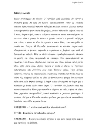 Página 2 de 50




Primeiro Assalto

Toque prolongado de sirene: O Varredor está acabando de varrer a
primeira parte da sala do banco, tranquilamente, como de costume
sozinho, bem à vontade também pelo fato de estar sozinho. Coça as pernas
e o corpo inteiro (por causa das pulgas), tira os tamancos, depois senta-se
à mesa, limpa os pés, torna a calçar os tamancos, mexe numa máquina de
escrever. Abre a gaveta da mesa – a gaveta central – e, quando vai fuçar
nas coisas, a porta se abre de repente, e entra Vitor, com uma pilha de
papéis nos braços. O Varredor prontamente se abstém, empurrando
abruptamente a gaveta, pegando o espanador e fingindo que está só
limpando os móveis. Vitor se dirige à mesa, espalhafatosamente, despeja
os papéis em cima, suspirando de cansaço. Tira tranquilamente as
cadeiras e os demais objetos que estavam em cima, depois vai à porta,
abre, olha para fora, depois tranca a porta à chave. O Varredor
naturalmente não percebeu esse jogo. Silêncio ainda. Vitor acende
cigarros, senta-se na cadeira como se estivesse sentado num trono, roda-se
sobre ela, pingando colírio no olho, de forma que os pingos lhe escorram
pela cara toda. Depois começa a jogar cinzas do cigarro no lugar que o
Varredor já tinha dado como limpo. O Varredor vai ficando cada vez
menos à vontade e Vitor joga também o cigarro no chão, e pisa em cima.
Esse joguinho desagradável possui variantes e pode-se prolongar à
vontade. Até que o Varredor resolve quebrar, por questão de necessidade
imediata, esse silêncio perturbador.

VARREDOR – O senhor ainda vai ficar aí muito tempo?

VITOR – Eu estou te perturbando o serviço?

VARREDOR – É que eu costumo arrumar a sala aqui nessa hora, depois
que o pessoal vai embora.
 