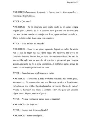 Página 20 de 50




VARREDOR (Levantando de repente) – Como é que é... Vamos resolver o
nosso papo logo? (Pausa)

VITOR – Que papo?

VARREDOR – Já fiz programa com muito viado aí. Os caras sempre
largam grana. Uma vez eu fui aí com um pinta que tava sem dinheiro: me
deu uma camisa, um disco e uma japona. Essa japona azul que eu tenho aí.
Claro, o disco eu dei, fazer o que com um disco!

VITOR – E tua mulher, ela não sabe?

VARREDOR – Uma vez eu passei apertado. Peguei um velho da minha
rua, o cara ia pagar mas não tinha lugar. Daí resolveu, me levou no
quartinho de fundo da casa dele, de noite – isso foi num sábado. Na hora de
sair, o filho dele tava na sala, daí ele mandou o garoto sair pra comprar
cigarro, enquanto ele foi a gente se mandou. A mulher do cara é amiga da
minha. Fazia tempo que ele dava em cima.

VITOR – Quer dizer que você tem muito cartaz.

VARREDOR – Sabe como é, meu problema é mulher, mas tendo grana,
sabe como é... Fiz uma menina, uma vez. Tive que me virar aí de noite com
os bichas pra tirar o filho. Depois ela acabou na viração. Mas eu dei o duro!
(Pausa. O Varredor está muito à vontade. Vitor olha para ele, durante
algum tempo. Depois, em tom ríspido):

VITOR – Pra que você pensa que eu estou te pagando?

VARREDOR – Eu é que sei?

VITOR – Como é que ficou combinado?

VARREDOR – Fumar um cigarro...
 