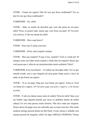Página 21 de 50




VITOR – Fumar um cigarro! Não foi isso que ficou combinado?! Foi ou
não foi isso que ficou combinado?!

VARREDOR – Foi, chefe.

VITOR – Sabe, eu acabei de descobrir que você não passa de um puto,
sabia? Puxa, eu pensei tudo, menos que você fosse um puto! (O Varredor
está atônito). E não me chama de chefe!

VARREDOR – Mas o que houve?

VITOR – Puto sim! E muito convicto!

VARREDOR – Porra, mais respeito comigo!

VITOR – Mas que respeito? O que é isso, respeito? Você se vende por 30
mangos como um Judas muito nojento e ainda fala em respeito? Quem que
você pensa que é, além de um prostitutozinho muito ordinário? Hein?

VARREDOR (Com humildade) – O senhor me desculpa então. Foi eu que
entendi errado, mas é que ninguém dá uma grana limpa assim a troco de
nada, só pra fumar um cigarro.

VITOR – Ta aí. Eu pago. Pago pra você fumar um cigarro. Toma aí. Você
vai fumar já o cigarro. (O Varredor pega sem jeito o cigarro, e ele mesmo
acende).

VITOR – E não me chama nunca mais de senhor! Nem de chefe! Que eu já
me lembro logo daquele pústula que mexe os dedinhos dentro da minha
cabeça! Eu sou uma pessoa muito honesta. Não devo nada pra ninguém.
Nunca deixei de pagar nem um cafezinho que eu tomo num bar. Não tenho
nenhum inimigo pessoal dentro de São Paulo. Como, durmo e trabalho sem
ameaça pessoal de ninguém, sabia? Eu digo AMEAÇA PESSOAL! Nunca
 