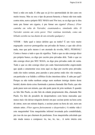 Página 22 de 50




botei a mão em nada. E olha que eu já tive oportunidade de dar cano em
muito trouxa. Mas eu sou o tipo da pessoa honesta; o banco não tem nada
contra mim, nem o próprio SEU MAIA tem! Por isso, se eu digo que te dou
tanto pra fumar um cigarro, é pra fumar um cigarro! (Pausa.) (Vitor
caminha em volta do Varredor; examinando-o, simulando ódio. O
Varredor ostenta um certo pavor. Vitor continua insistindo, como um
bêbado sozinho na rua diante de um estranho qualquer.)

VITOR – Sabe qual o único defeito que eu tenho? É um vício muito
engraçado: escrever pornografias nas privadas do banco, o que não alivia
nada, mas que pelo menos é um atestado de revolta, MEU, PESSOAL!
Contra o banco e tudo o que ele significa. Tudo o que eu não consigo dizer
pro próprio banco, eu digo por escrito pras privadas dele. Tudo o que eu
não consigo dizer pro SEU MAIA, eu digo pras privadas onde ele senta.
Tudo o que eu não consigo dizer pra cada funcionariozinho engravatado
que ajuda a amamentar essa zona aqui eu digo por escrito pras privadas
onde eles todos sentam, pras paredes e pras portas onde eles vão respirar,
em particular o ar fedido e sifilítico lá dos intestinos deles. E sabe por quê?
Porque eu não tenho nenhum amigo nem nenhum inimigo dentro deste
bordeI, dentro desta coisa iluminada e putona chamada São Paulo, que não
pode parar nem um minuto, que não pode parar de jeito nenhum. E quando
eu falo São Paulo, eu não falo da cidade propriamente dita, chamada São
Paulo. Eu falo do pesadelo de despertadores com horas marcadas que
nunca mais vão deixar ninguém dormir em paz: assinar ponto na hora certa
de entrar, nem um minuto depois, e assinar ponto na hora de sair, nem um
minuto antes. (Vitor agarra furiosamente o despertador.) A minha vida é
esta maquininha! Esta maquininha infernal inventada pela contabilidade,
pra isso da rua que chamam de paulistano. Essa maquininha calculada que
não muda nunca o compasso: tic, tac, tic, tac... A noite inteira esta
 