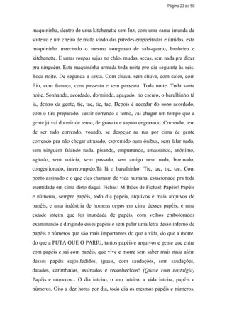Página 23 de 50




maquininha, dentro de uma kitchenette sem luz, com uma cama imunda de
solteiro e um cheiro de mofo vindo das paredes empoeiradas e úmidas, esta
maquininha marcando o mesmo compasso de sala-quarto, banheiro e
kitchenette. E umas roupas sujas no chão, mudas, secas, sem nada pra dizer
pra ninguém. Esta maquininha armada toda noite pro dia seguinte às seis.
Toda noite. De segunda a sexta. Com chuva, sem chuva, com calor, com
frio, com fumaça, com passeata e sem passeata. Toda noite. Toda santa
noite. Sonhando, acordado, dormindo, apagado, no escuro, o barulhinho tá
lá, dentro da gente, tic, tac, tic, tac. Depois é acordar do sono acordado,
com o tiro preparado, vestir correndo o terno, vai chegar um tempo que a
gente já vai dormir de terno, de gravata e sapato engraxado. Correndo, tem
de ser tudo correndo, voando, se despejar na rua por cima de gente
correndo pra não chegar atrasado, espremido num ônibus, sem falar nada,
sem ninguém falando nada, pisando, empurrando, amassando, anônimo,
agitado, sem notícia, sem passado, sem amigo nem nada, buzinado,
congestionado, interrompido.Tá lá o barulhinho! Tic, tac, tic, tac. Com
ponto assinado e o que eles chamam de vida humana, estacionado pra toda
eternidade em cima disto daqui: Fichas! Milhões de Fichas! Papéis! Papéis
e números, sempre papéis, todo dia papéis, arquivos e mais arquivos de
papéis, e uma indústria de homens cegos em cima desses papéis, é uma
cidade inteira que foi inundada de papéis, com velhos embolorados
examinando e dirigindo esses papéis e sem pular uma letra desse inferno de
papéis e números que são mais importantes do que a vida, do que a morte,
do que a PUTA QUE O PARIU, tantos papéis e arquivos e gente que entra
com papéis e sai com papéis, que vive e morre sem saber mais nada além
desses papéis sujos,fedidos, iguais, com saudações, sem saudações,
datados, carimbados, assinados e reconhecidos! (Quase com nostalgia)
Papéis e números... O dia inteiro, o ano inteiro, a vida inteira, papéis e
números. Oito a dez horas por dia, todo dia os mesmos papéis e números,
 