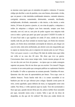 Página 24 de 50




as mesmas caras iguais que só entendem de papéis e números. O mesmo
código pra decifrar a cara do paulista, essa cara branca, descorada e ávida,
que vai passar a vida inteirinha combinando números, variando números,
corrigindo números, aumentando, diminuindo, somando, decifrando,
multiplicando, dividindo, amarrando a vida inteira, o dia inteiro, a noite
inteira, 24 horas de janeiro a janeiro, aí, em cima de papéis, e máquinas e
ruídos de máquinas e relógios com hora marcada, sempre com hora
marcada, sem sol, sem ar, sem jeito de poder segurar essa máquina toda
com as mãos e gritar que para! que para! que para! CAZZO! Eu tenho só
25 anos.Você sabe o que significa ter ainda 25 anos, saindo de casa de
manhã, todo dia, pra ficar sentado no mesmo lugar, em frente dos mesmos
papéis, em frente dessa eternidade corrompida de números, pra chegar em
casa de noite, toda noite arrebentado, pra dormir com esta maquininha que
te espera na mesma hora, pra te empurrar do mesmo jeito na rua? (Pausa.
Vitor está quase exausto e sem fôlego) Do lado da minha mesa aqui tinha
um velho aí na casa dos 60 anos. Me disse que teve na guerra.
Conversamos duas vezes nesse tempo todo. Assim mesmo porque ele me
viu um dia com um livro de poemas – na época que eu ainda conseguia
suportar um poema. Daí ele me disse que era escritor. Um imoral! Chegou
a mostrar aí um conto podre que conseguiu publicar no suplemento literário
do Estadão. O velho se aposentou na semana passada. Trabalhou 40 anos.
Quarenta: deu dez anos de aposentadoria pro banco. Tava cego, com os
cabelos brancos. Trazia lanche todo dia e ia comer escondido aí no
banheiro pra não ter que oferecer pros colegas. Quando comia perto de
mim, comia agachado, quase debaixo da mesa, se engasgando como uma
cadela. Nas férias, o velho aparecia aqui na seção. Tava tão acostumado a
ficar aqui que, quando davam férias pra ele, achava melhor ficar zanzando
por aqui, mexendo numa coisa e noutra. Sabe o que ele me disse de
despedida, no dia que ele foi embora? Me disse pra cuidar direito do
 