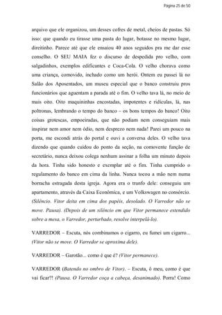 Página 25 de 50




arquivo que ele organizou, um desses cofres de metal, cheios de pastas. Só
isso: que quando eu tirasse uma pasta do lugar, botasse no mesmo lugar,
direitinho. Parece até que ele ensaiou 40 anos seguidos pra me dar esse
conselho. O SEU MAIA fez o discurso de despedida pro velho, com
salgadinhos, exemplos edificantes e Coca-Cola. O velho chorava como
uma criança, comovido, inchado como um herói. Ontem eu passei lá no
Salão dos Aposentados, um museu especial que o banco construiu pros
funcionários que aguentam a parada até o fim. O velho tava lá, no meio de
mais oito. Oito maquininhas encostadas, impotentes e ridículas, lá, nas
poltronas, lembrando o tempo do banco – os bons tempos do banco! Oito
coisas grotescas, empoeiradas, que não podiam nem conseguiam mais
inspirar nem amor nem ódio, nem desprezo nem nada! Parei um pouco na
porta, me escondi atrás do portal e ouvi a conversa deles. O velho tava
dizendo que quando cuidou do ponto da seção, na comovente função de
secretário, nunca deixou colega nenhum assinar a folha um minuto depois
da hora. Tinha sido honesto e exemplar até o fim. Tinha cumprido o
regulamento do banco em cima da linha. Nunca tocou a mão nem numa
borracha estragada desta igreja. Agora era o trunfo dele: conseguiu um
apartamento, através da Caixa Econômica, e um Volkswagen no consórcio.
(Silêncio. Vitor deita em cima dos papéis, desolado. O Varredor não se
move. Pausa). (Depois de um silêncio em que Vitor permanece estendido
sobre a mesa, o Varredor, perturbado, resolve interpelá-lo).

VARREDOR – Escuta, nós combinamos o cigarro, eu fumei um cigarro...
(Vitor não se move. O Varredor se aproxima dele).

VARREDOR – Garotão... como é que é? (Vitor permanece).

VARREDOR (Batendo no ombro de Vitor). – Escuta, ô meu, como é que
vai ficar?! (Pausa. O Varredor coça a cabeça, desanimado). Porra! Como
 