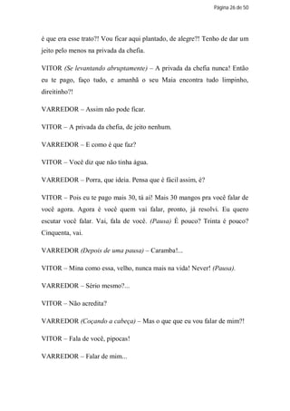 Página 26 de 50




é que era esse trato?! Vou ficar aqui plantado, de alegre?! Tenho de dar um
jeito pelo menos na privada da chefia.

VITOR (Se levantando abruptamente) – A privada da chefia nunca! Então
eu te pago, faço tudo, e amanhã o seu Maia encontra tudo limpinho,
direitinho?!

VARREDOR – Assim não pode ficar.

VITOR – A privada da chefia, de jeito nenhum.

VARREDOR – E como é que faz?

VITOR – Você diz que não tinha água.

VARREDOR – Porra, que ideia. Pensa que é fácil assim, é?

VITOR – Pois eu te pago mais 30, tá aí! Mais 30 mangos pra você falar de
você agora. Agora é você quem vai falar, pronto, já resolvi. Eu quero
escutar você falar. Vai, fala de você. (Pausa) É pouco? Trinta é pouco?
Cinquenta, vai.

VARREDOR (Depois de uma pausa) – Caramba!...

VITOR – Mina como essa, velho, nunca mais na vida! Never! (Pausa).

VARREDOR – Sério mesmo?...

VITOR – Não acredita?

VARREDOR (Coçando a cabeça) – Mas o que que eu vou falar de mim?!

VITOR – Fala de você, pipocas!

VARREDOR – Falar de mim...
 