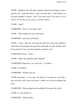 Página 27 de 50




VITOR – Qualquer coisa. Me fala a respeito do pessoal da limpeza, como é
que eles são... o que eles fazem... o que você acha deles... Fala do banco, ou
de quem trabalha no banco... Putz! Tem tanta coisa! Você não tá vivo?!
(Pausa. O Varredor pensa, pensa e continua calado).

VITOR – Nada?!

VARREDOR – Porra, eu vou falar o quê?

VITOR – Fala a respeito de você, meu santo!

VARREDOR – Que troço mais besta!

VITOR – O que... Que que você pensa da vida? Pra você o que significa a
vida? Não. Essa pergunta não quer dizer mais nada. É muito abstrata. Não!
É isso mesmo! É isso, sim. Que significa a vida pra você?

VARREDOR (Azedo) – Porra...

VITOR – Nada? Não significa nada?! Mulher?

VARREDOR (Vagamente, sem convicção) – É, mulher...

VITOR – Só mulher?

VARREDOR – Pombas, não sei!

VITOR (Gritando) – E eu é que vou saber?! Eu te pago pra você falar o
que você quer, tudo o que você pensa, e ainda vou ter que te empurrar pra
fora?

VARREDOR – Mas que papo mais desafinado! Esse papo não existe!

VITOR – É a tua família, é?

VARREDOR – Minha família.
 