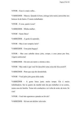 Página 29 de 50




VITOR – Esse é o mais velho...

VARREDOR – Marcos. Quando tá bom, entrega leite numa carrocinha nos
botecos lá do bairro. É muito trabalhador.

VITOR – E essa, quem é essa?

VARREDOR – Minha mulher.

VITOR – Santo Deus!

VARREDOR – A gente tá separado.

VITOR – Mas é um vampiro, hein?

VARREDOR – Uma puta bagaço!

VITOR – Mas esse cabelão desse jeito, crespo, e essa presa pra fora,
virgem santíssima!

VARREDOR – Ela tem um metro e oitenta e dois.

VITOR – Mas onde é que você foi descobrir uma coisa tão feia assim?l

VARREDOR – Pena que seja tão desmiolada.

VITOR – Você pelo jeito gosta dela ainda.

VARREDOR – A gente lutou junto muito tempo. Ela é muito
trabalhadeira. Sai às quatro da manhã todo dia pra trabalhar aí no centro,
numa casa de família. Toma três conduções e só volta de noite, de trem. Se
vira!

VITOR – Você não aguentou a parada ou foi ela?

VARREDOR – Só tem um defeito: televisão.
 