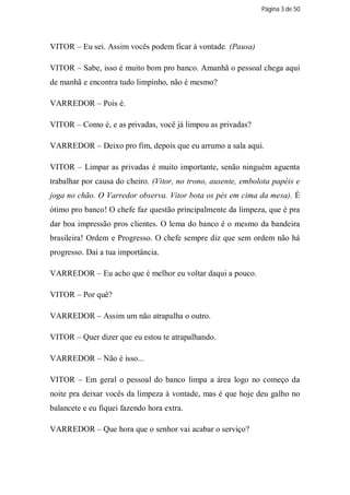 Página 3 de 50




VITOR – Eu sei. Assim vocês podem ficar à vontade. (Pausa)

VITOR – Sabe, isso é muito bom pro banco. Amanhã o pessoal chega aqui
de manhã e encontra tudo limpinho, não é mesmo?

VARREDOR – Pois é.

VITOR – Como é, e as privadas, você já limpou as privadas?

VARREDOR – Deixo pro fim, depois que eu arrumo a sala aqui.

VITOR – Limpar as privadas é muito importante, senão ninguém aguenta
trabalhar por causa do cheiro. (Vitor, no trono, ausente, embolota papéis e
joga no chão. O Varredor observa. Vitor bota os pés em cima da mesa). É
ótimo pro banco! O chefe faz questão principalmente da limpeza, que é pra
dar boa impressão pros clientes. O lema do banco é o mesmo da bandeira
brasileira! Ordem e Progresso. O chefe sempre diz que sem ordem não há
progresso. Daí a tua importância.

VARREDOR – Eu acho que é melhor eu voltar daqui a pouco.

VITOR – Por quê?

VARREDOR – Assim um não atrapalha o outro.

VITOR – Quer dizer que eu estou te atrapalhando.

VARREDOR – Não é isso...

VITOR – Em geral o pessoal do banco limpa a área logo no começo da
noite pra deixar vocês da limpeza à vontade, mas é que hoje deu galho no
balancete e eu fiquei fazendo hora extra.

VARREDOR – Que hora que o senhor vai acabar o serviço?
 